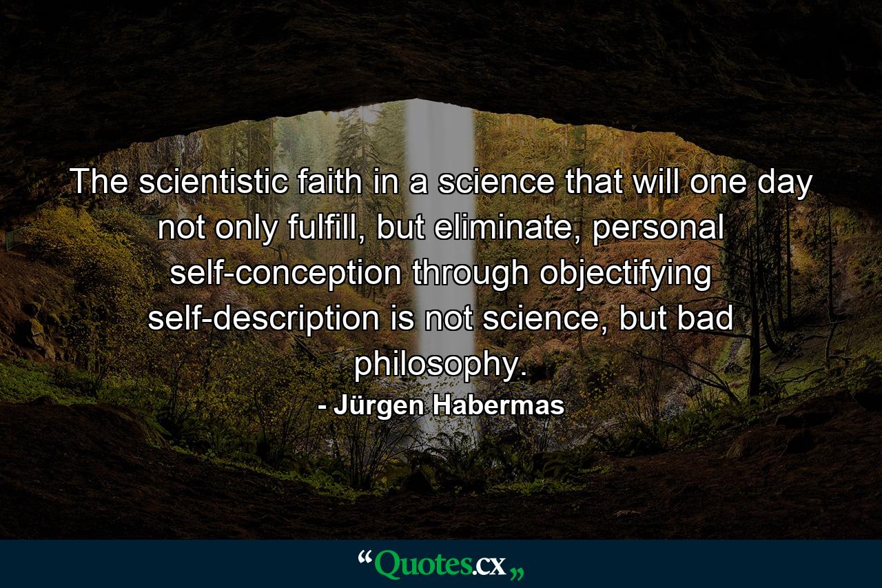 The scientistic faith in a science that will one day not only fulfill, but eliminate, personal self-conception through objectifying self-description is not science, but bad philosophy. - Quote by Jürgen Habermas