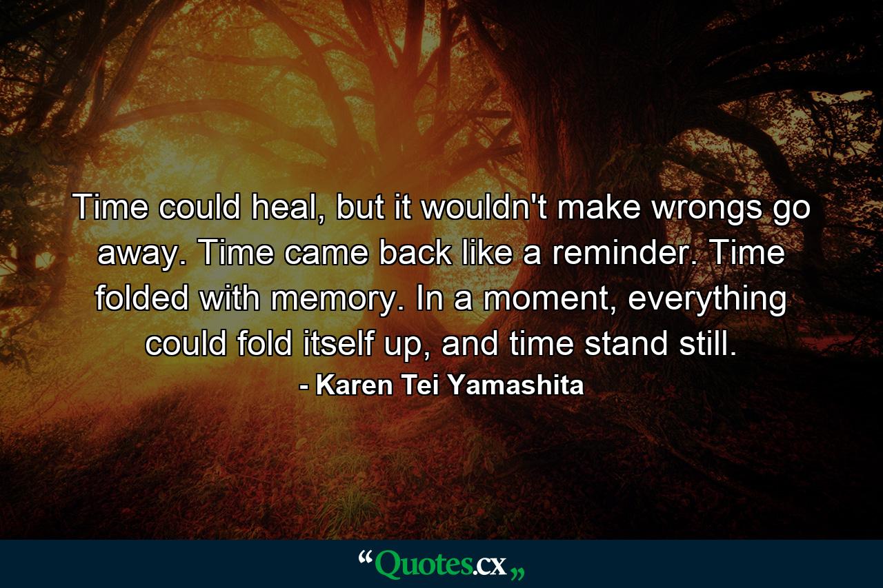 Time could heal, but it wouldn't make wrongs go away. Time came back like a reminder. Time folded with memory. In a moment, everything could fold itself up, and time stand still. - Quote by Karen Tei Yamashita