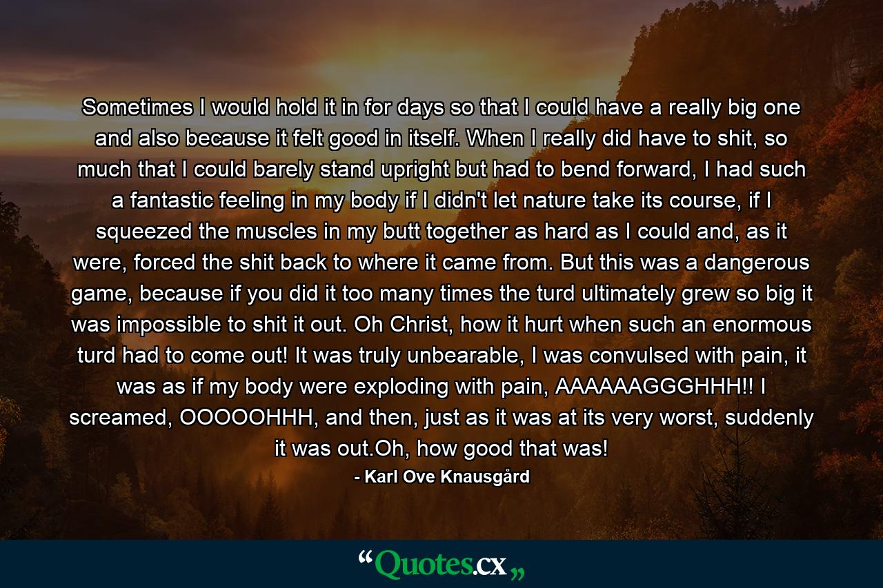 Sometimes I would hold it in for days so that I could have a really big one and also because it felt good in itself. When I really did have to shit, so much that I could barely stand upright but had to bend forward, I had such a fantastic feeling in my body if I didn't let nature take its course, if I squeezed the muscles in my butt together as hard as I could and, as it were, forced the shit back to where it came from. But this was a dangerous game, because if you did it too many times the turd ultimately grew so big it was impossible to shit it out. Oh Christ, how it hurt when such an enormous turd had to come out! It was truly unbearable, I was convulsed with pain, it was as if my body were exploding with pain, AAAAAAGGGHHH!! I screamed, OOOOOHHH, and then, just as it was at its very worst, suddenly it was out.Oh, how good that was! - Quote by Karl Ove Knausgård