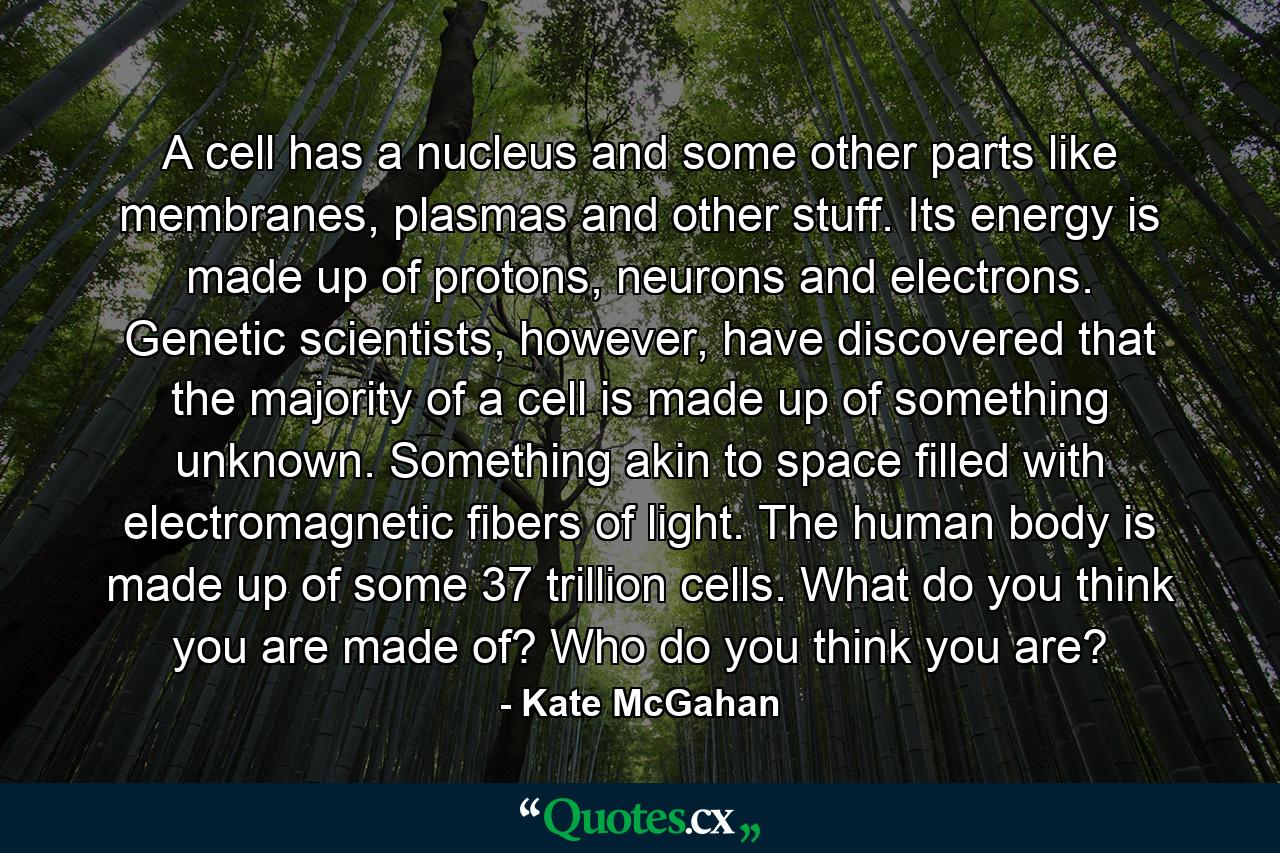 A cell has a nucleus and some other parts like membranes, plasmas and other stuff. Its energy is made up of protons, neurons and electrons. Genetic scientists, however, have discovered that the majority of a cell is made up of something unknown. Something akin to space filled with electromagnetic fibers of light. The human body is made up of some 37 trillion cells. What do you think you are made of? Who do you think you are? - Quote by Kate McGahan