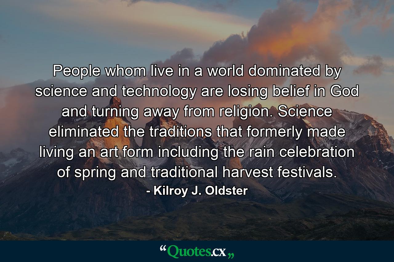 People whom live in a world dominated by science and technology are losing belief in God and turning away from religion. Science eliminated the traditions that formerly made living an art form including the rain celebration of spring and traditional harvest festivals. - Quote by Kilroy J. Oldster