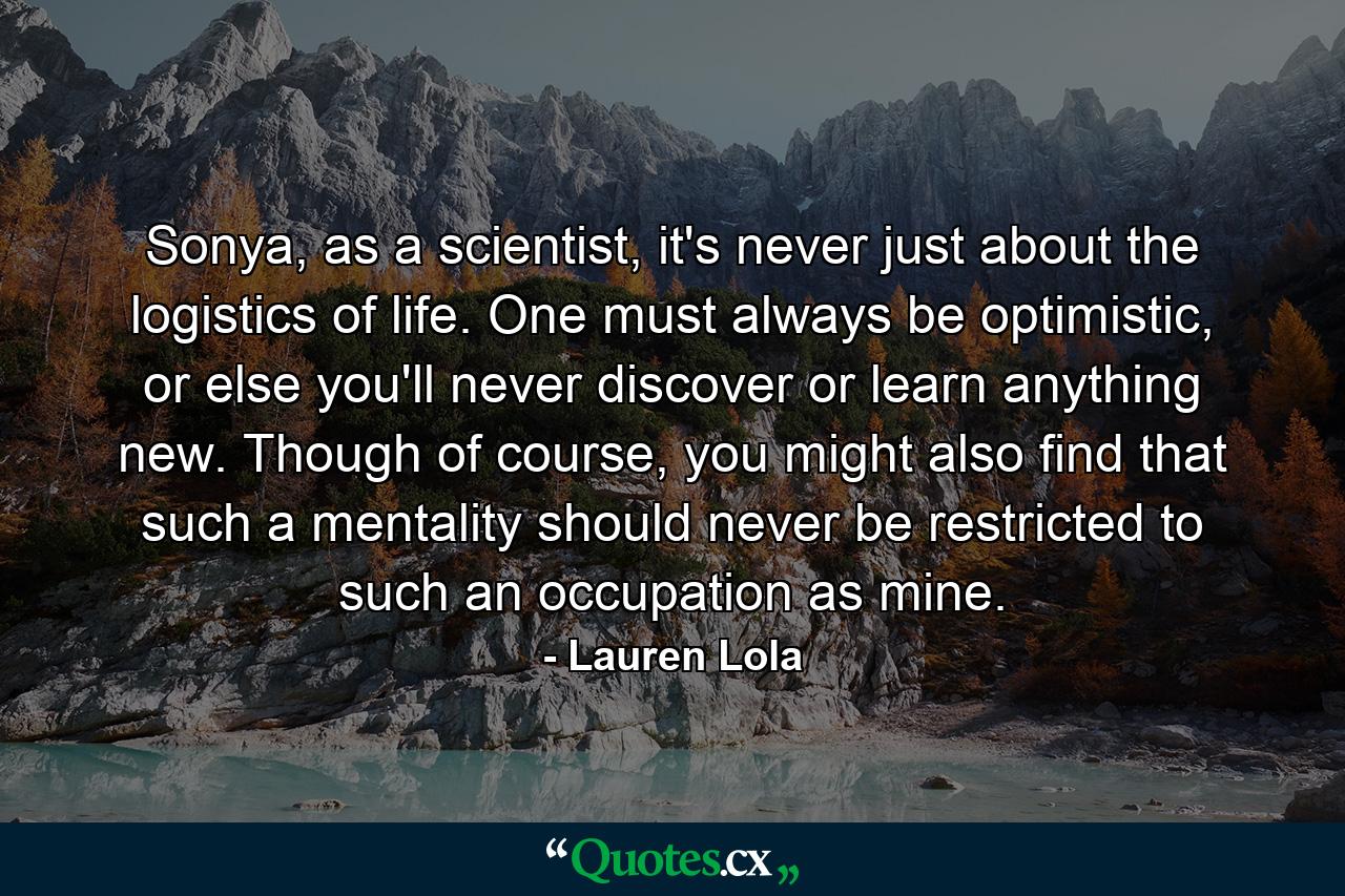 Sonya, as a scientist, it's never just about the logistics of life. One must always be optimistic, or else you'll never discover or learn anything new. Though of course, you might also find that such a mentality should never be restricted to such an occupation as mine. - Quote by Lauren Lola