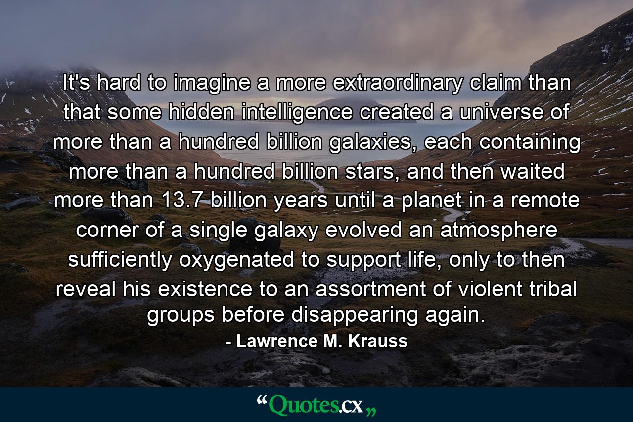 It's hard to imagine a more extraordinary claim than that some hidden intelligence created a universe of more than a hundred billion galaxies, each containing more than a hundred billion stars, and then waited more than 13.7 billion years until a planet in a remote corner of a single galaxy evolved an atmosphere sufficiently oxygenated to support life, only to then reveal his existence to an assortment of violent tribal groups before disappearing again. - Quote by Lawrence M. Krauss