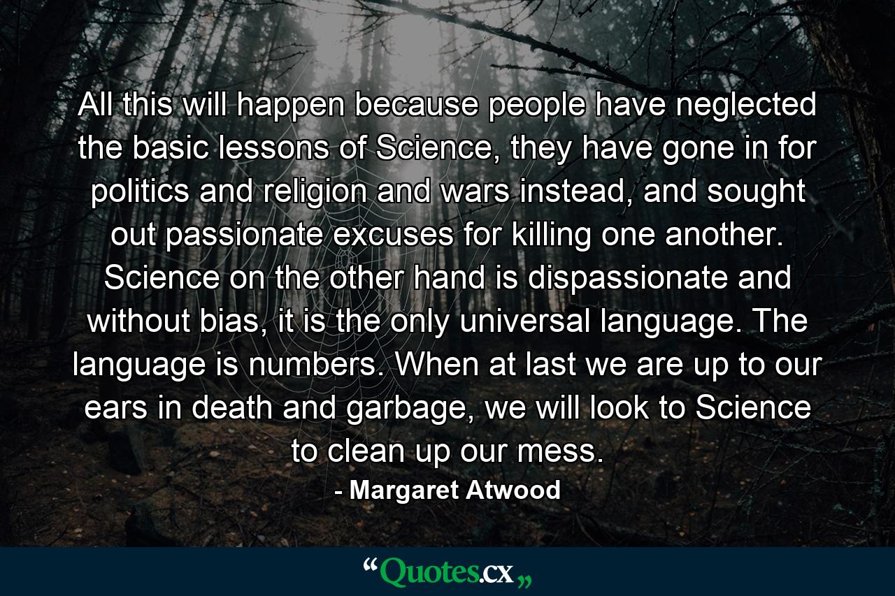 All this will happen because people have neglected the basic lessons of Science, they have gone in for politics and religion and wars instead, and sought out passionate excuses for killing one another. Science on the other hand is dispassionate and without bias, it is the only universal language. The language is numbers. When at last we are up to our ears in death and garbage, we will look to Science to clean up our mess. - Quote by Margaret Atwood