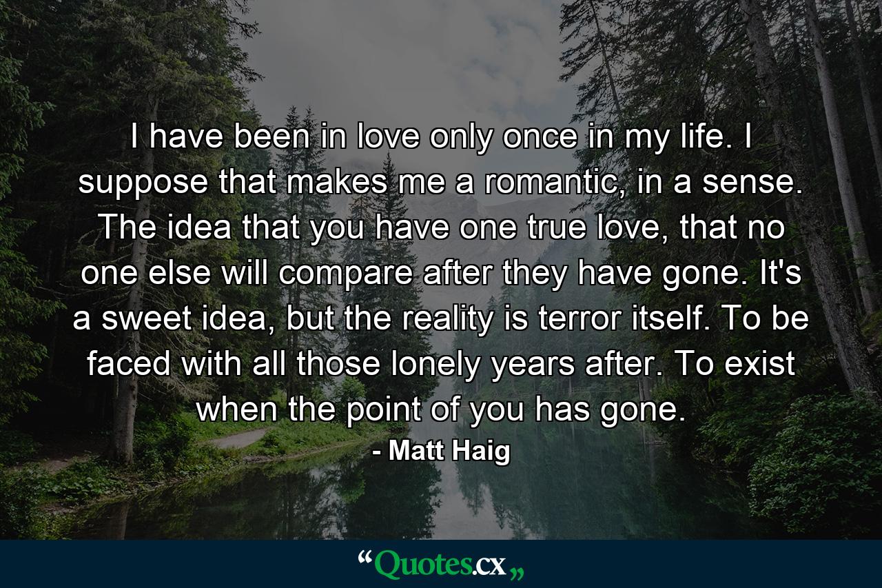 I have been in love only once in my life. I suppose that makes me a romantic, in a sense. The idea that you have one true love, that no one else will compare after they have gone. It's a sweet idea, but the reality is terror itself. To be faced with all those lonely years after. To exist when the point of you has gone. - Quote by Matt Haig