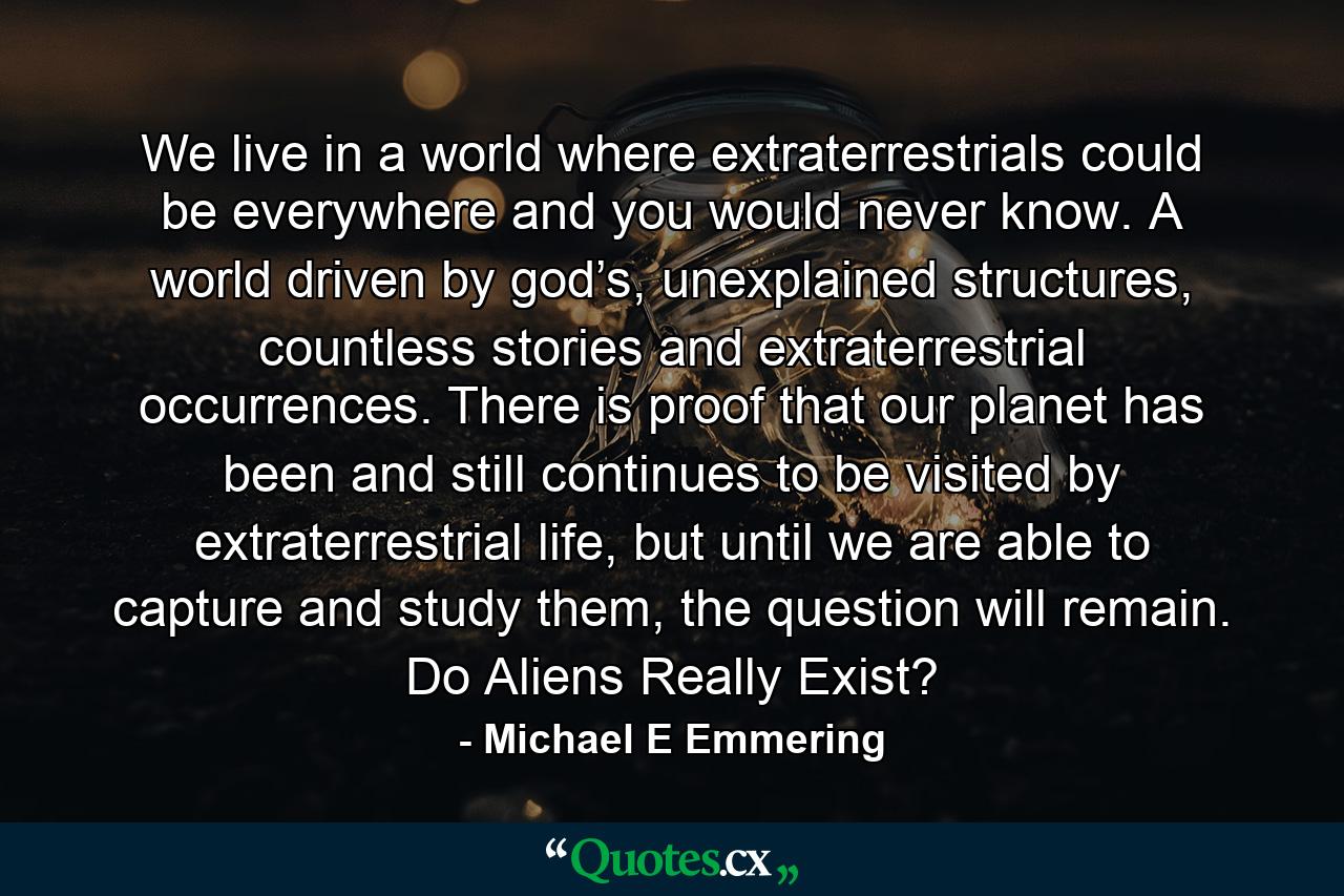 We live in a world where extraterrestrials could be everywhere and you would never know. A world driven by god’s, unexplained structures, countless stories and extraterrestrial occurrences. There is proof that our planet has been and still continues to be visited by extraterrestrial life, but until we are able to capture and study them, the question will remain. Do Aliens Really Exist? - Quote by Michael E Emmering