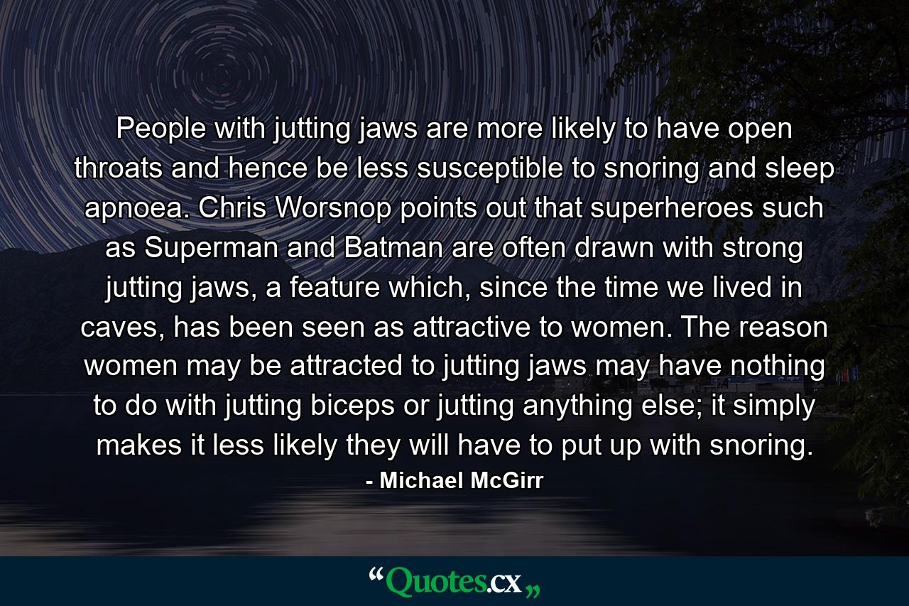 People with jutting jaws are more likely to have open throats and hence be less susceptible to snoring and sleep apnoea. Chris Worsnop points out that superheroes such as Superman and Batman are often drawn with strong jutting jaws, a feature which, since the time we lived in caves, has been seen as attractive to women. The reason women may be attracted to jutting jaws may have nothing to do with jutting biceps or jutting anything else; it simply makes it less likely they will have to put up with snoring. - Quote by Michael McGirr