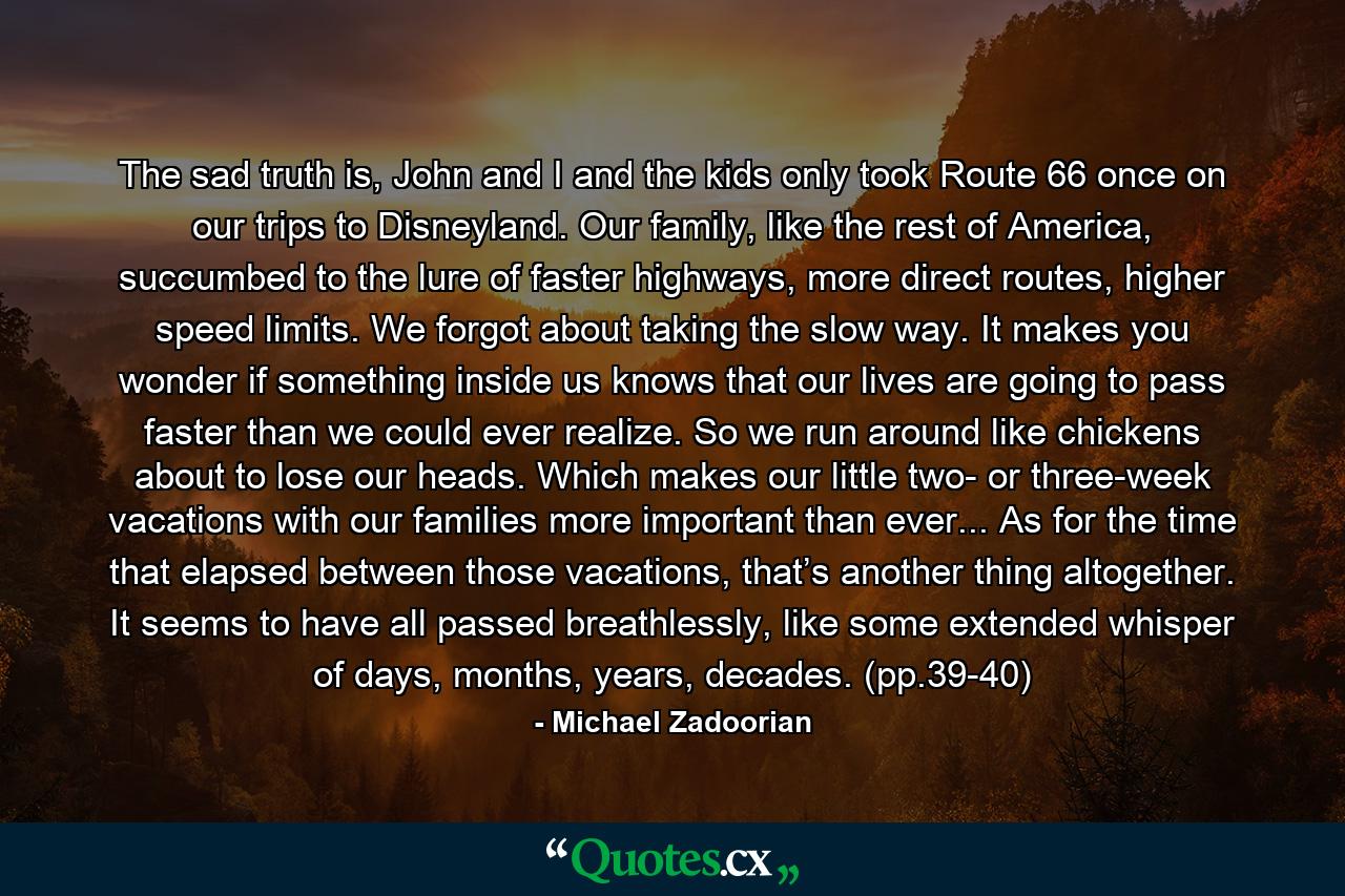 The sad truth is, John and I and the kids only took Route 66 once on our trips to Disneyland. Our family, like the rest of America, succumbed to the lure of faster highways, more direct routes, higher speed limits. We forgot about taking the slow way. It makes you wonder if something inside us knows that our lives are going to pass faster than we could ever realize. So we run around like chickens about to lose our heads. Which makes our little two- or three-week vacations with our families more important than ever... As for the time that elapsed between those vacations, that’s another thing altogether. It seems to have all passed breathlessly, like some extended whisper of days, months, years, decades. (pp.39-40) - Quote by Michael Zadoorian