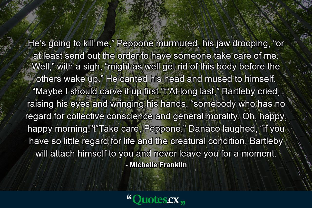 He’s going to kill me,” Peppone murmured, his jaw drooping, “or at least send out the order to have someone take care of me. Well,” with a sigh, “might as well get rid of this body before the others wake up.” He canted his head and mused to himself. “Maybe I should carve it up first.”t“At long last,” Bartleby cried, raising his eyes and wringing his hands, “somebody who has no regard for collective conscience and general morality. Oh, happy, happy morning!”t“Take care, Peppone,” Danaco laughed, “if you have so little regard for life and the creatural condition, Bartleby will attach himself to you and never leave you for a moment. - Quote by Michelle Franklin