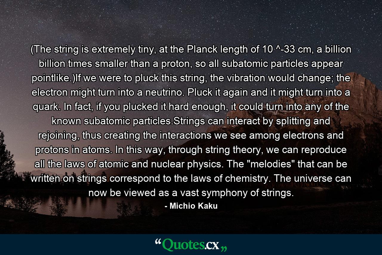 (The string is extremely tiny, at the Planck length of 10 ^-33 cm, a billion billion times smaller than a proton, so all subatomic particles appear pointlike.)If we were to pluck this string, the vibration would change; the electron might turn into a neutrino. Pluck it again and it might turn into a quark. In fact, if you plucked it hard enough, it could turn into any of the known subatomic particles.Strings can interact by splitting and rejoining, thus creating the interactions we see among electrons and protons in atoms. In this way, through string theory, we can reproduce all the laws of atomic and nuclear physics. The 