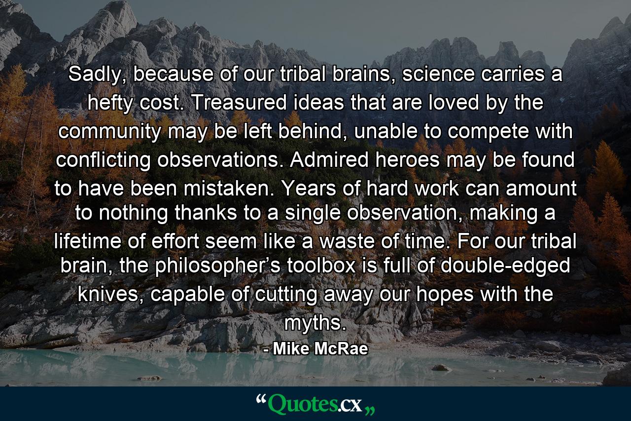 Sadly, because of our tribal brains, science carries a hefty cost. Treasured ideas that are loved by the community may be left behind, unable to compete with conflicting observations. Admired heroes may be found to have been mistaken. Years of hard work can amount to nothing thanks to a single observation, making a lifetime of effort seem like a waste of time. For our tribal brain, the philosopher’s toolbox is full of double-edged knives, capable of cutting away our hopes with the myths. - Quote by Mike McRae