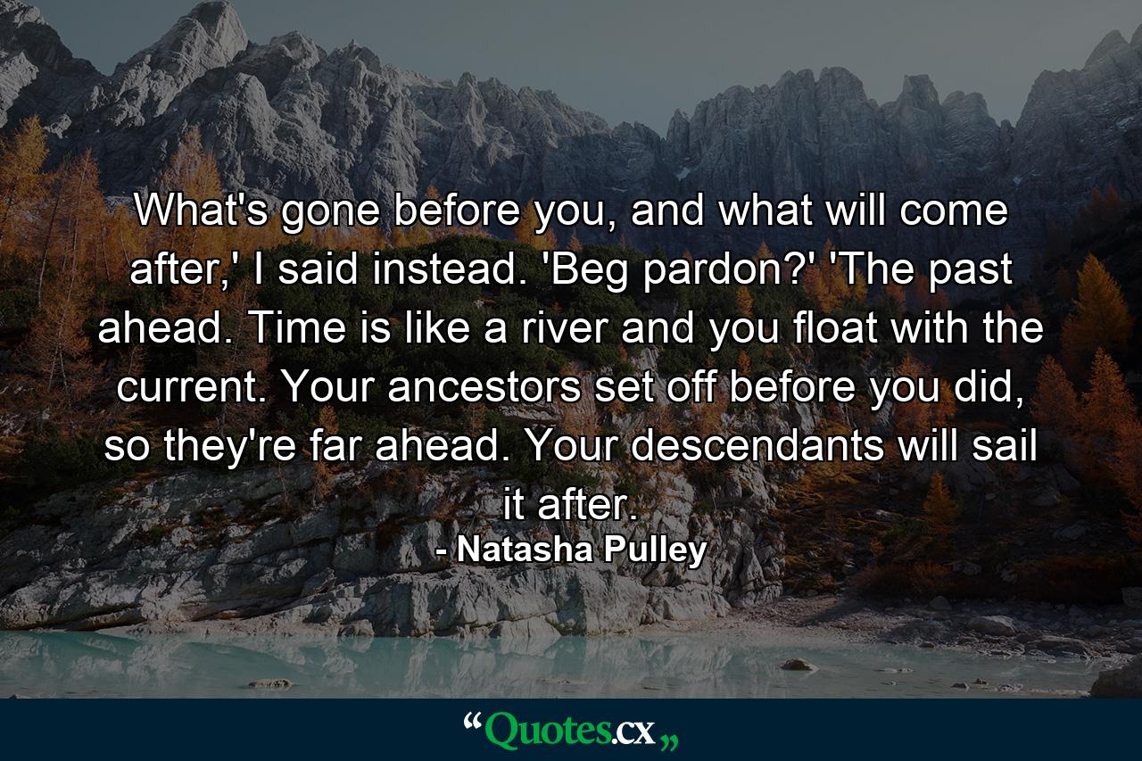 What's gone before you, and what will come after,' I said instead. 'Beg pardon?' 'The past ahead. Time is like a river and you float with the current. Your ancestors set off before you did, so they're far ahead. Your descendants will sail it after. - Quote by Natasha Pulley