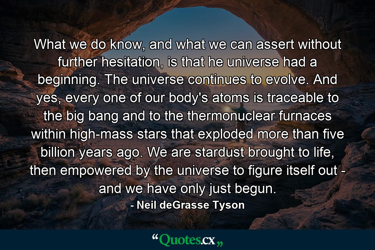 What we do know, and what we can assert without further hesitation, is that he universe had a beginning. The universe continues to evolve. And yes, every one of our body's atoms is traceable to the big bang and to the thermonuclear furnaces within high-mass stars that exploded more than five billion years ago. We are stardust brought to life, then empowered by the universe to figure itself out - and we have only just begun. - Quote by Neil deGrasse Tyson