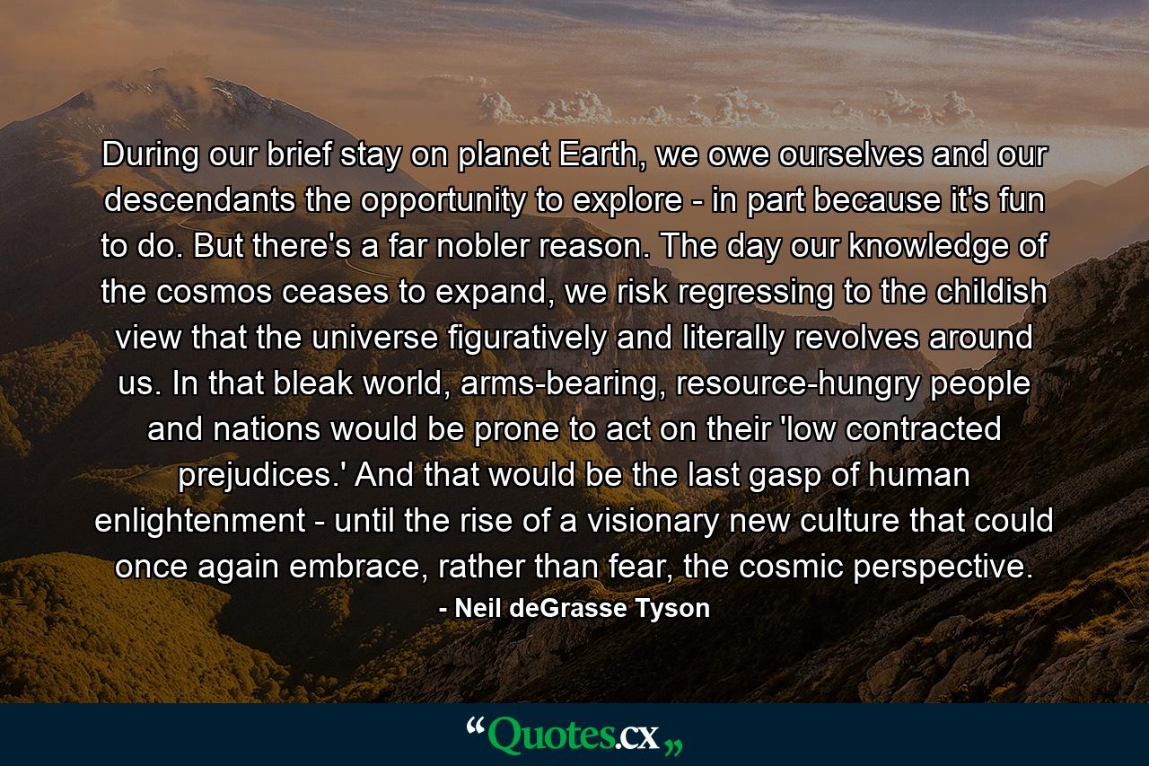 During our brief stay on planet Earth, we owe ourselves and our descendants the opportunity to explore - in part because it's fun to do. But there's a far nobler reason. The day our knowledge of the cosmos ceases to expand, we risk regressing to the childish view that the universe figuratively and literally revolves around us. In that bleak world, arms-bearing, resource-hungry people and nations would be prone to act on their 'low contracted prejudices.' And that would be the last gasp of human enlightenment - until the rise of a visionary new culture that could once again embrace, rather than fear, the cosmic perspective. - Quote by Neil deGrasse Tyson