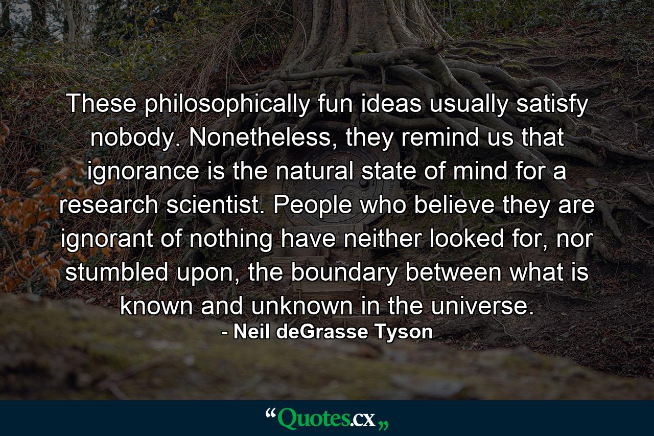 These philosophically fun ideas usually satisfy nobody. Nonetheless, they remind us that ignorance is the natural state of mind for a research scientist. People who believe they are ignorant of nothing have neither looked for, nor stumbled upon, the boundary between what is known and unknown in the universe. - Quote by Neil deGrasse Tyson