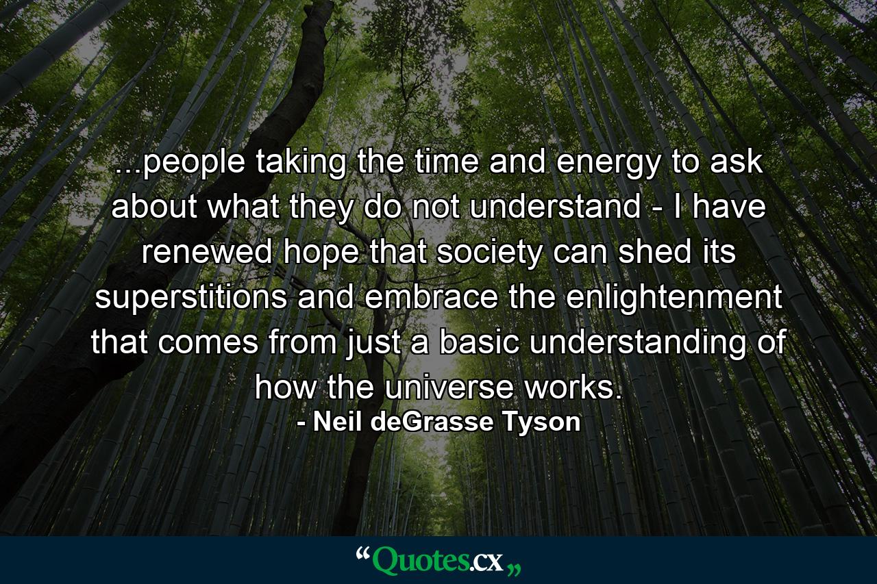 ...people taking the time and energy to ask about what they do not understand - I have renewed hope that society can shed its superstitions and embrace the enlightenment that comes from just a basic understanding of how the universe works. - Quote by Neil deGrasse Tyson