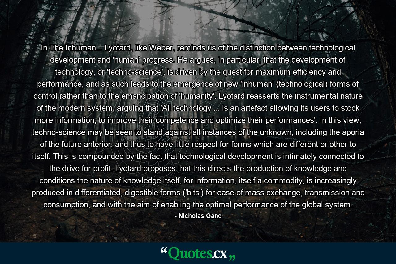 In The Inhuman... Lyotard, like Weber, reminds us of the distinction between technological development and 'human' progress. He argues, in particular, that the development of technology, or 'techno-science', is driven by the quest for maximum efficiency and performance, and as such leads to the emergence of new 'inhuman' (technological) forms of control rather than to the emancipation of 'humanity'. Lyotard reasserts the instrumental nature of the modern system, arguing that 'All technology ... is an artefact allowing its users to stock more information, to improve their competence and optimize their performances'. In this view, techno-science may be seen to stand against all instances of the unknown, including the aporia of the future anterior, and thus to have little respect for forms which are different or other to itself. This is compounded by the fact that technological development is intimately connected to the drive for profit. Lyotard proposes that this directs the production of knowledge and conditions the nature of knowledge itself, for information, itself a commodity, is increasingly produced in differentiated, digestible forms ('bits') for ease of mass exchange, transmission and consumption, and with the aim of enabling the optimal performance of the global system. - Quote by Nicholas Gane