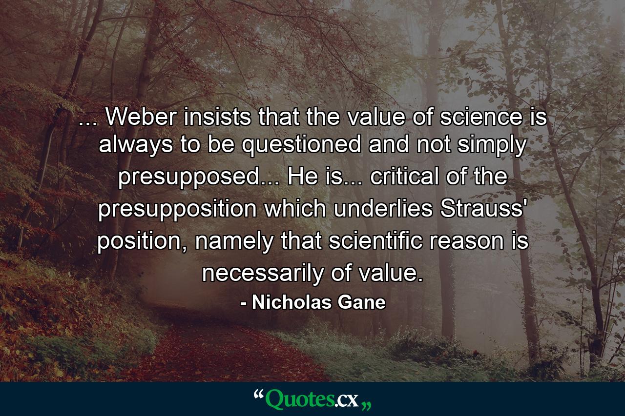 ... Weber insists that the value of science is always to be questioned and not simply presupposed... He is... critical of the presupposition which underlies Strauss' position, namely that scientific reason is necessarily of value. - Quote by Nicholas Gane