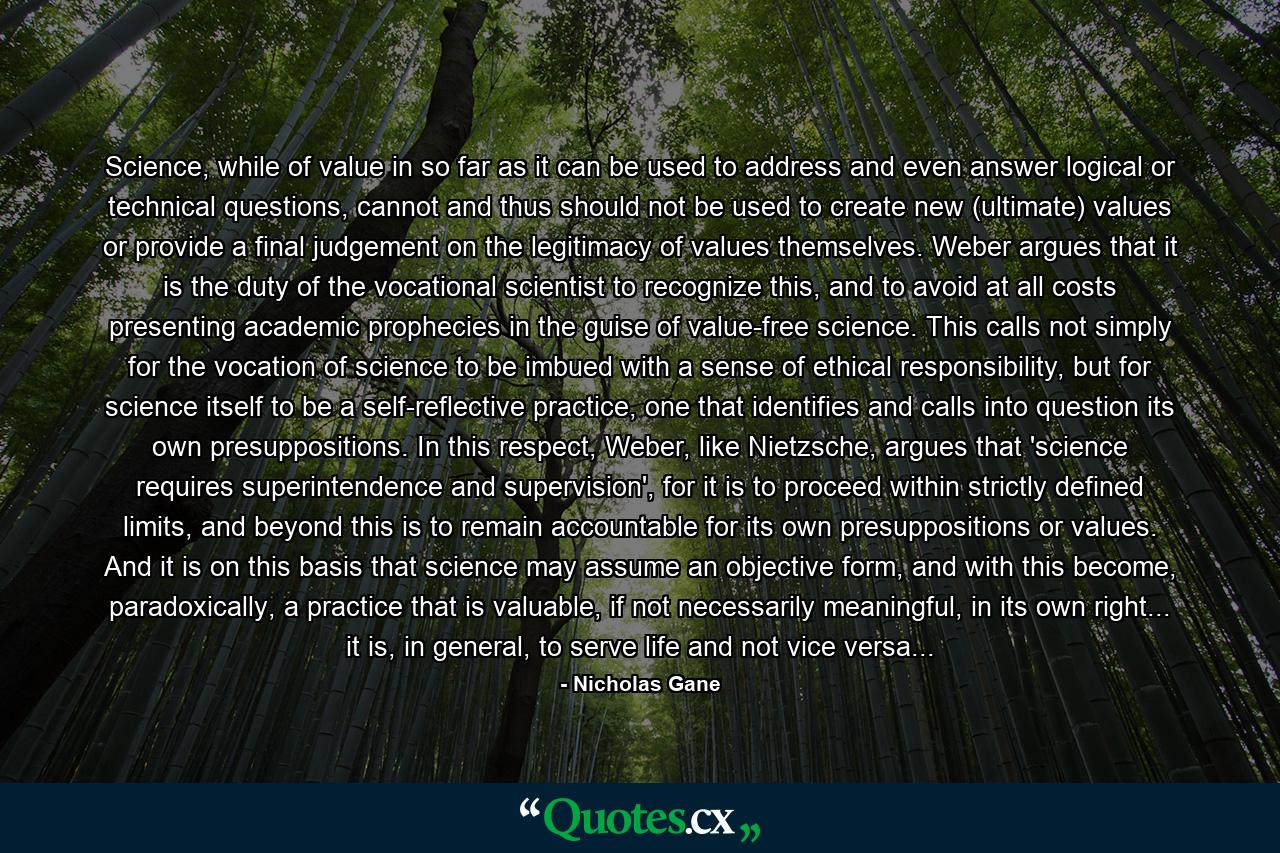 Science, while of value in so far as it can be used to address and even answer logical or technical questions, cannot and thus should not be used to create new (ultimate) values or provide a final judgement on the legitimacy of values themselves. Weber argues that it is the duty of the vocational scientist to recognize this, and to avoid at all costs presenting academic prophecies in the guise of value-free science. This calls not simply for the vocation of science to be imbued with a sense of ethical responsibility, but for science itself to be a self-reflective practice, one that identifies and calls into question its own presuppositions. In this respect, Weber, like Nietzsche, argues that 'science requires superintendence and supervision', for it is to proceed within strictly defined limits, and beyond this is to remain accountable for its own presuppositions or values. And it is on this basis that science may assume an objective form, and with this become, paradoxically, a practice that is valuable, if not necessarily meaningful, in its own right... it is, in general, to serve life and not vice versa... - Quote by Nicholas Gane