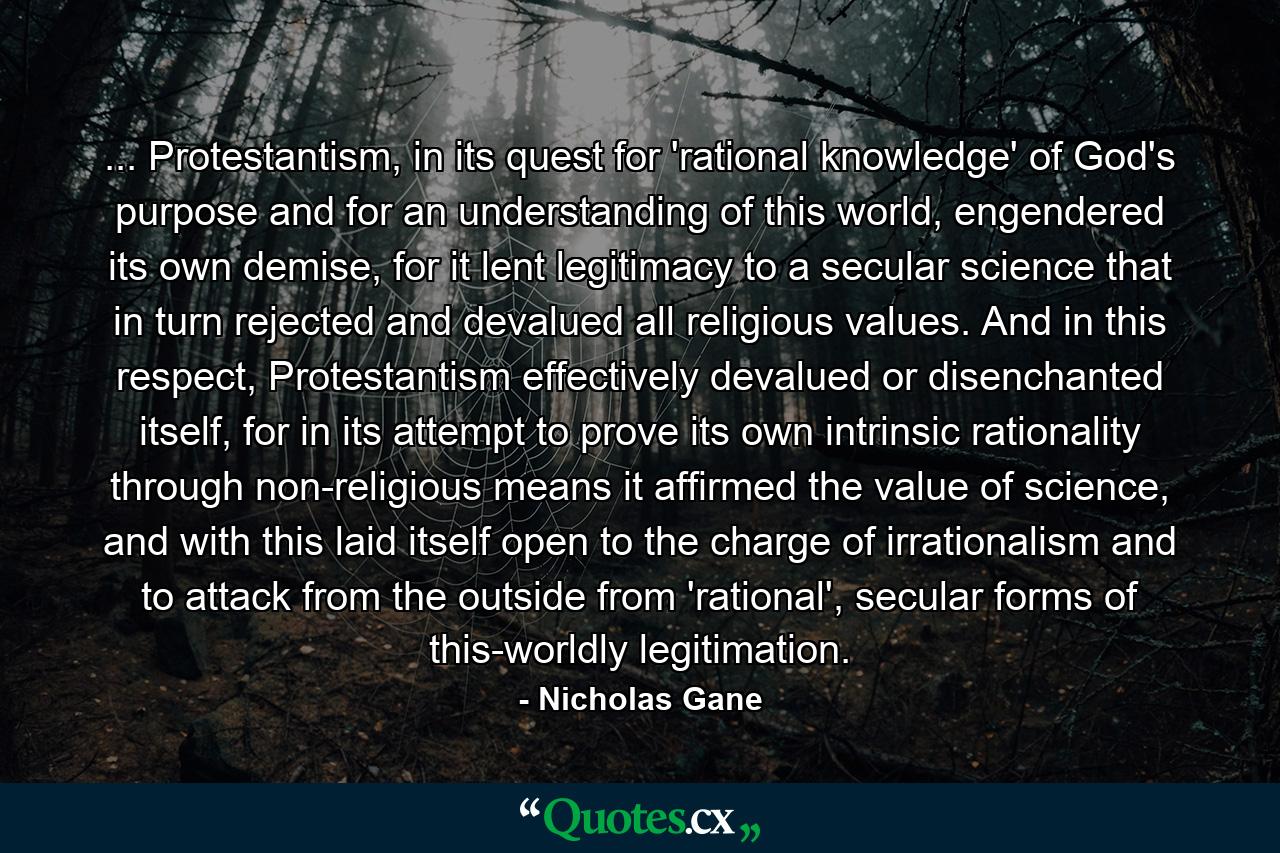 ... Protestantism, in its quest for 'rational knowledge' of God's purpose and for an understanding of this world, engendered its own demise, for it lent legitimacy to a secular science that in turn rejected and devalued all religious values. And in this respect, Protestantism effectively devalued or disenchanted itself, for in its attempt to prove its own intrinsic rationality through non-religious means it affirmed the value of science, and with this laid itself open to the charge of irrationalism and to attack from the outside from 'rational', secular forms of this-worldly legitimation. - Quote by Nicholas Gane