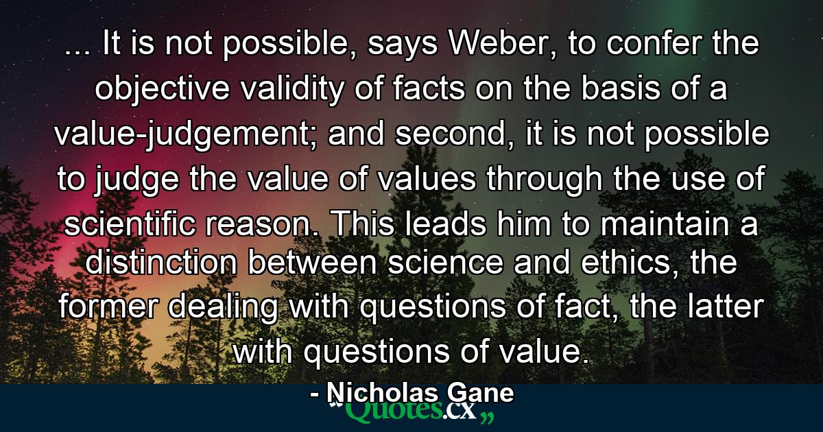 ... It is not possible, says Weber, to confer the objective validity of facts on the basis of a value-judgement; and second, it is not possible to judge the value of values through the use of scientific reason. This leads him to maintain a distinction between science and ethics, the former dealing with questions of fact, the latter with questions of value. - Quote by Nicholas Gane