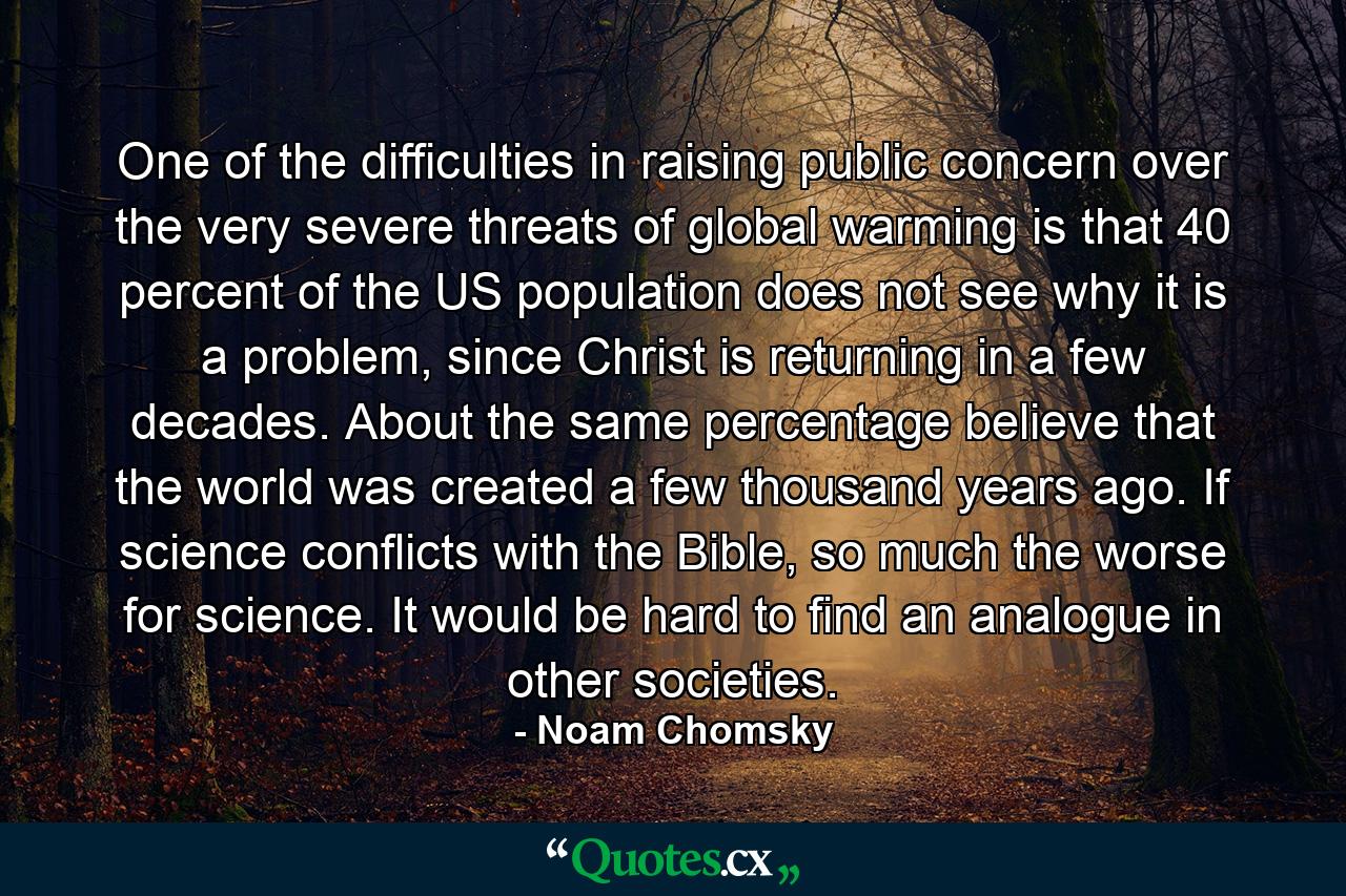 One of the difficulties in raising public concern over the very severe threats of global warming is that 40 percent of the US population does not see why it is a problem, since Christ is returning in a few decades. About the same percentage believe that the world was created a few thousand years ago. If science conflicts with the Bible, so much the worse for science. It would be hard to find an analogue in other societies. - Quote by Noam Chomsky