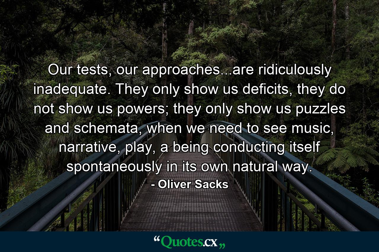 Our tests, our approaches...are ridiculously inadequate. They only show us deficits, they do not show us powers; they only show us puzzles and schemata, when we need to see music, narrative, play, a being conducting itself spontaneously in its own natural way. - Quote by Oliver Sacks