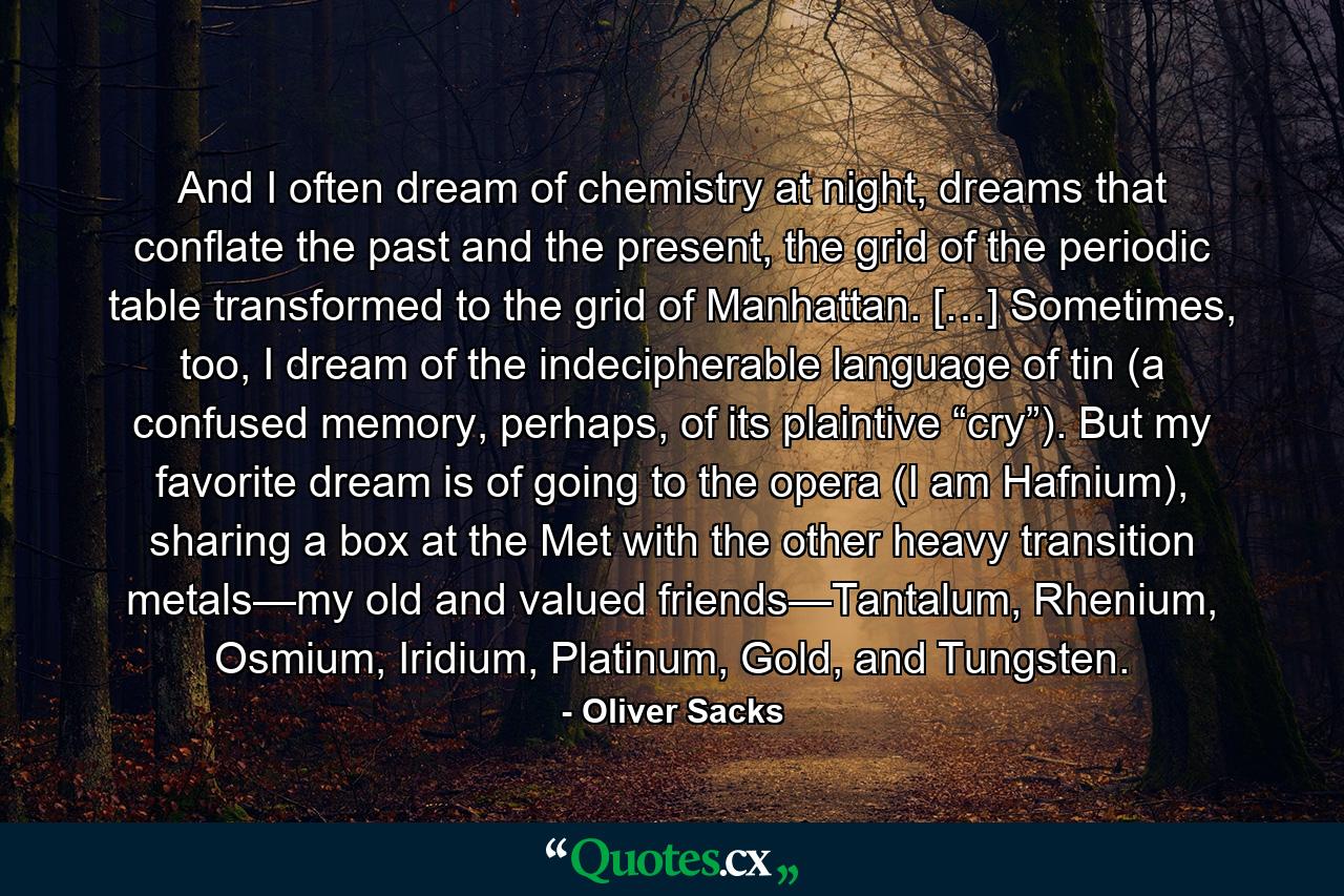 And I often dream of chemistry at night, dreams that conflate the past and the present, the grid of the periodic table transformed to the grid of Manhattan. […] Sometimes, too, I dream of the indecipherable language of tin (a confused memory, perhaps, of its plaintive “cry”). But my favorite dream is of going to the opera (I am Hafnium), sharing a box at the Met with the other heavy transition metals—my old and valued friends—Tantalum, Rhenium, Osmium, Iridium, Platinum, Gold, and Tungsten. - Quote by Oliver Sacks