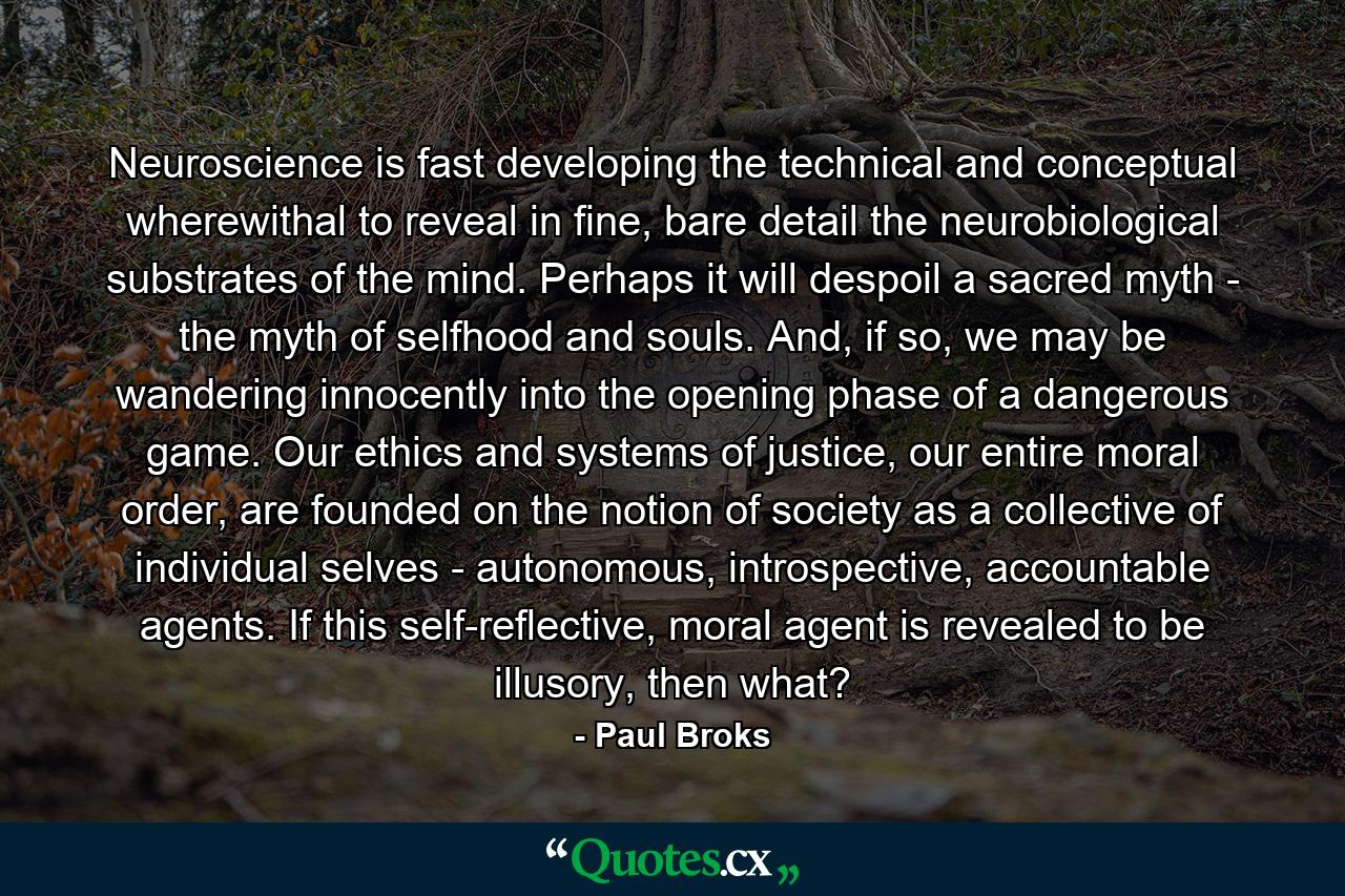 Neuroscience is fast developing the technical and conceptual wherewithal to reveal in fine, bare detail the neurobiological substrates of the mind. Perhaps it will despoil a sacred myth - the myth of selfhood and souls. And, if so, we may be wandering innocently into the opening phase of a dangerous game. Our ethics and systems of justice, our entire moral order, are founded on the notion of society as a collective of individual selves - autonomous, introspective, accountable agents. If this self-reflective, moral agent is revealed to be illusory, then what? - Quote by Paul Broks