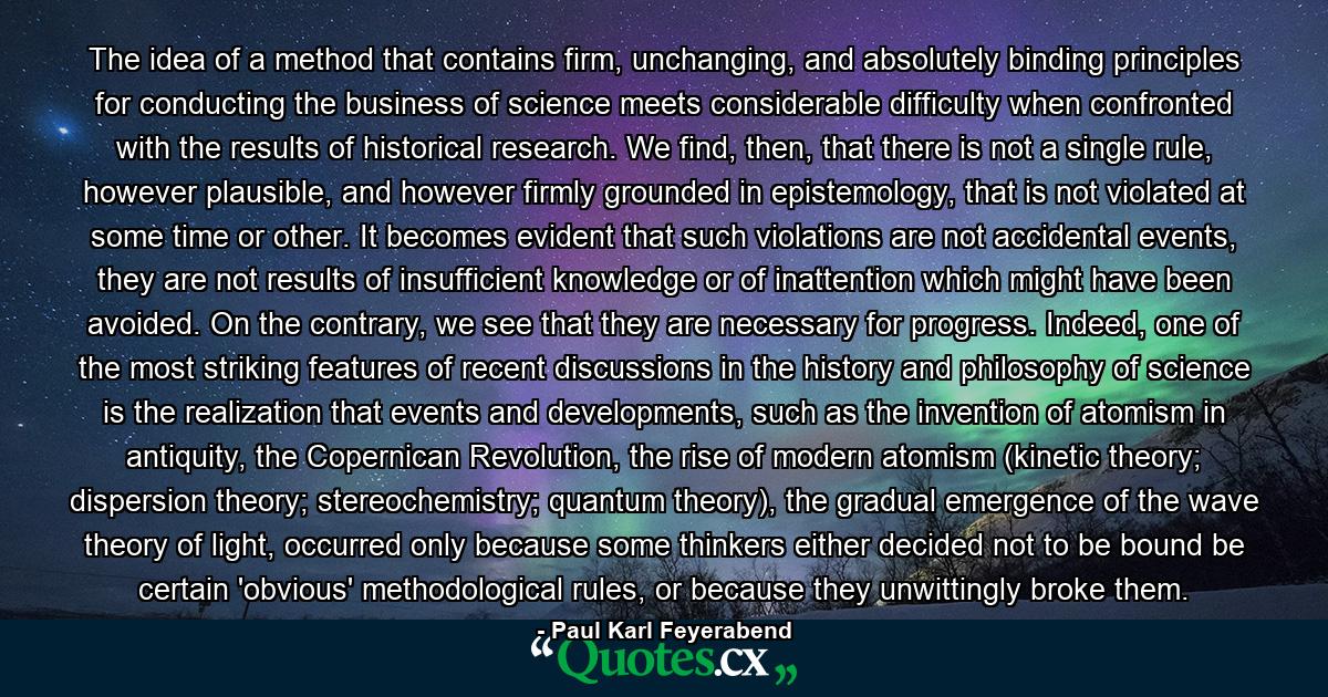 The idea of a method that contains firm, unchanging, and absolutely binding principles for conducting the business of science meets considerable difficulty when confronted with the results of historical research. We find, then, that there is not a single rule, however plausible, and however firmly grounded in epistemology, that is not violated at some time or other. It becomes evident that such violations are not accidental events, they are not results of insufficient knowledge or of inattention which might have been avoided. On the contrary, we see that they are necessary for progress. Indeed, one of the most striking features of recent discussions in the history and philosophy of science is the realization that events and developments, such as the invention of atomism in antiquity, the Copernican Revolution, the rise of modern atomism (kinetic theory; dispersion theory; stereochemistry; quantum theory), the gradual emergence of the wave theory of light, occurred only because some thinkers either decided not to be bound be certain 'obvious' methodological rules, or because they unwittingly broke them. - Quote by Paul Karl Feyerabend