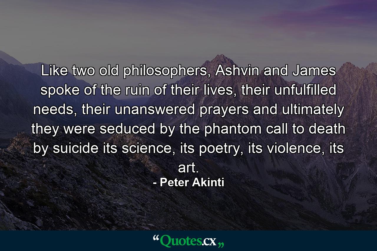 Like two old philosophers, Ashvin and James spoke of the ruin of their lives, their unfulfilled needs, their unanswered prayers and ultimately they were seduced by the phantom call to death by suicide its science, its poetry, its violence, its art. - Quote by Peter Akinti