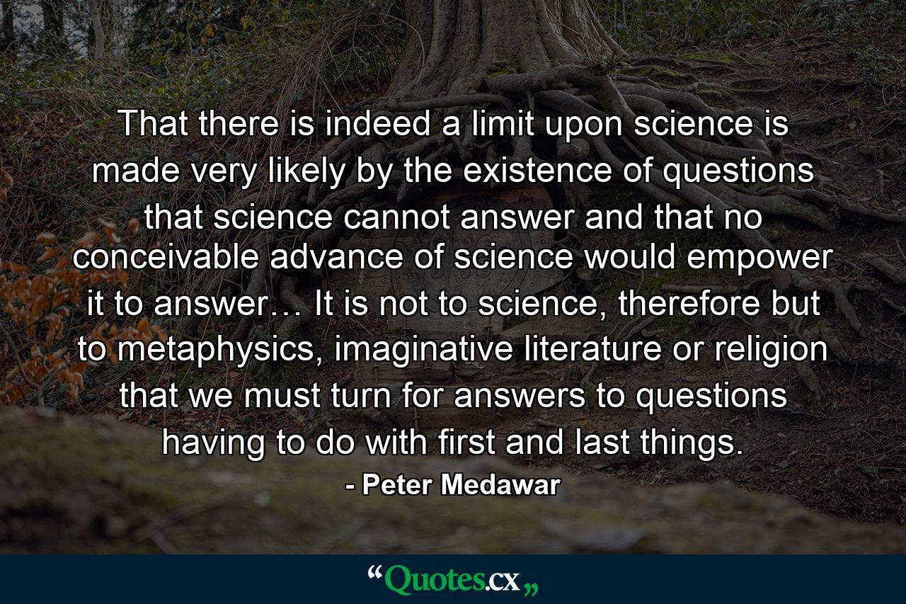 That there is indeed a limit upon science is made very likely by the existence of questions that science cannot answer and that no conceivable advance of science would empower it to answer… It is not to science, therefore but to metaphysics, imaginative literature or religion that we must turn for answers to questions having to do with first and last things. - Quote by Peter Medawar