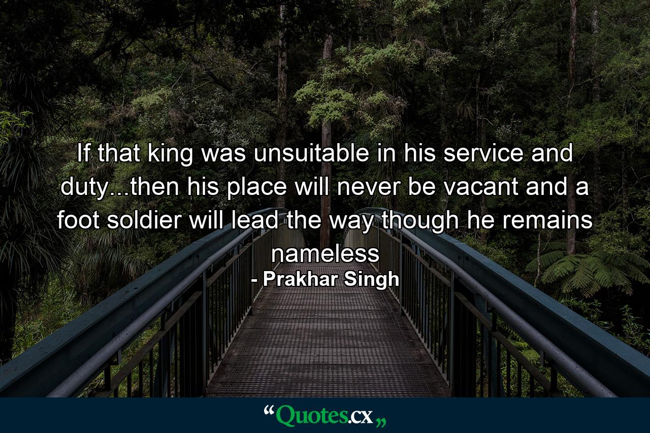 If that king was unsuitable in his service and duty...then his place will never be vacant and a foot soldier will lead the way though he remains nameless - Quote by Prakhar Singh