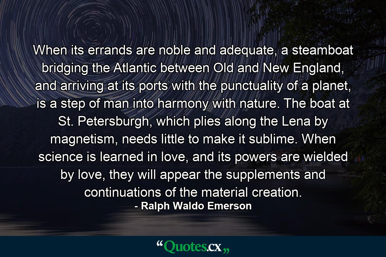 When its errands are noble and adequate, a steamboat bridging the Atlantic between Old and New England, and arriving at its ports with the punctuality of a planet, is a step of man into harmony with nature. The boat at St. Petersburgh, which plies along the Lena by magnetism, needs little to make it sublime. When science is learned in love, and its powers are wielded by love, they will appear the supplements and continuations of the material creation. - Quote by Ralph Waldo Emerson