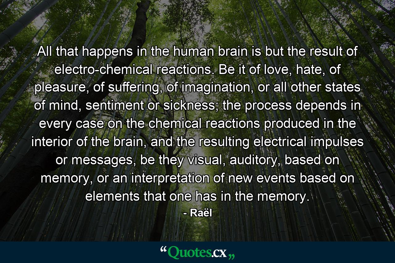 All that happens in the human brain is but the result of electro-chemical reactions. Be it of love, hate, of pleasure, of suffering, of imagination, or all other states of mind, sentiment or sickness; the process depends in every case on the chemical reactions produced in the interior of the brain, and the resulting electrical impulses or messages, be they visual, auditory, based on memory, or an interpretation of new events based on elements that one has in the memory. - Quote by Raël