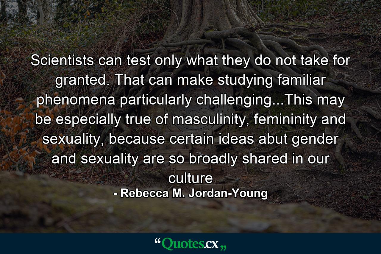 Scientists can test only what they do not take for granted. That can make studying familiar phenomena particularly challenging...This may be especially true of masculinity, femininity and sexuality, because certain ideas abut gender and sexuality are so broadly shared in our culture - Quote by Rebecca M. Jordan-Young