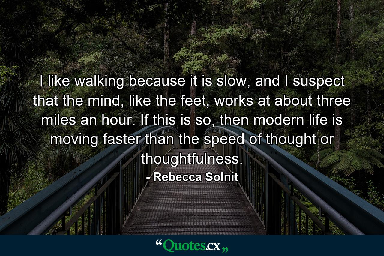 I like walking because it is slow, and I suspect that the mind, like the feet, works at about three miles an hour. If this is so, then modern life is moving faster than the speed of thought or thoughtfulness. - Quote by Rebecca Solnit