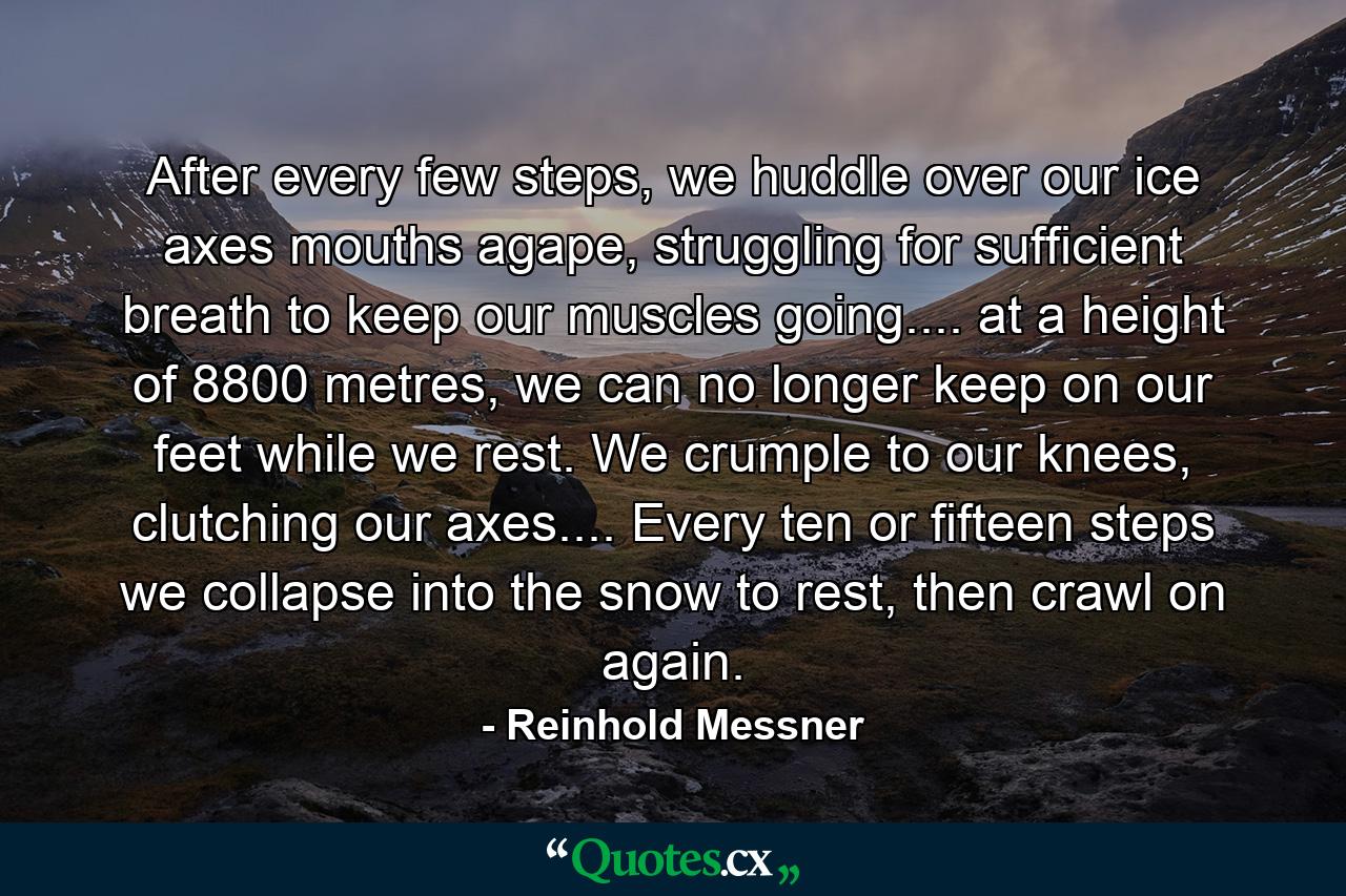 After every few steps, we huddle over our ice axes mouths agape, struggling for sufficient breath to keep our muscles going.... at a height of 8800 metres, we can no longer keep on our feet while we rest. We crumple to our knees, clutching our axes.... Every ten or fifteen steps we collapse into the snow to rest, then crawl on again. - Quote by Reinhold Messner