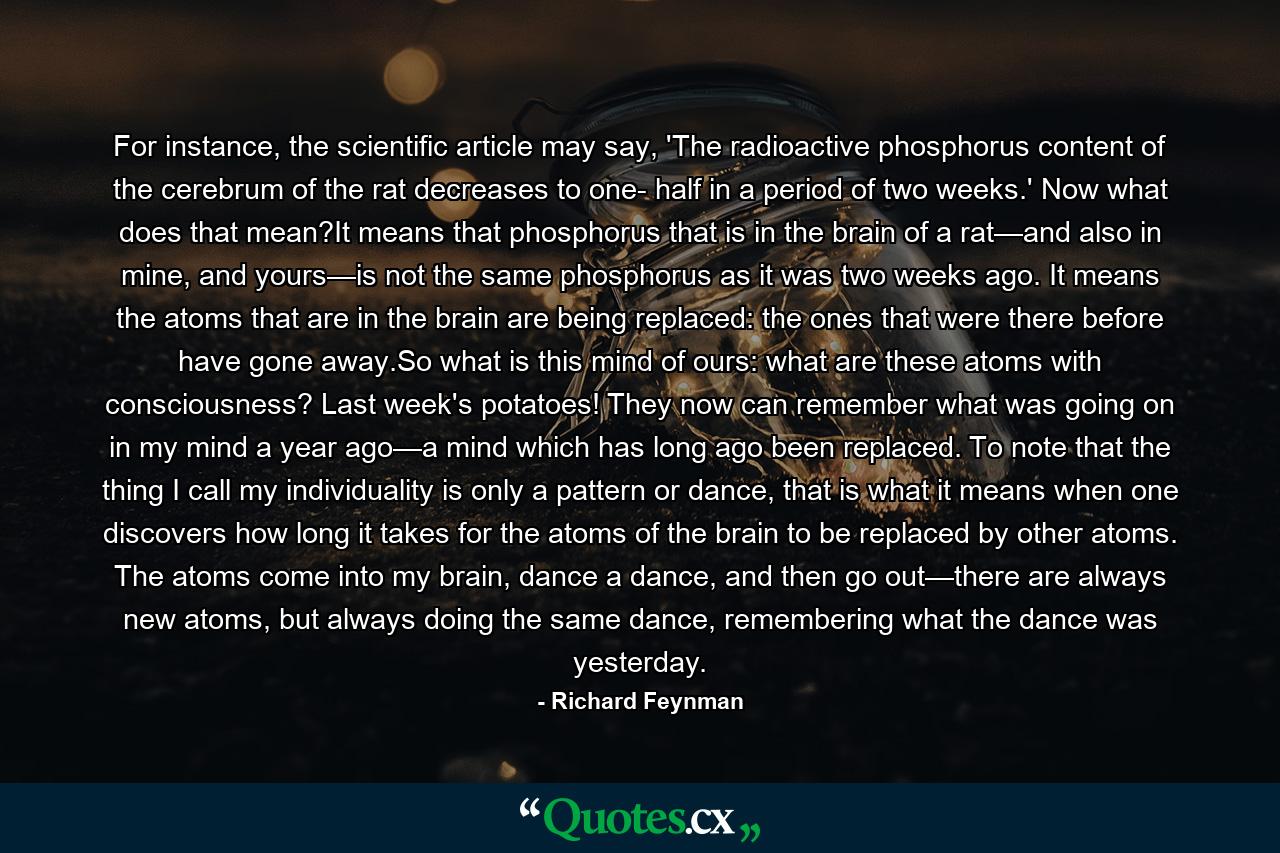 For instance, the scientific article may say, 'The radioactive phosphorus content of the cerebrum of the rat decreases to one- half in a period of two weeks.' Now what does that mean?It means that phosphorus that is in the brain of a rat—and also in mine, and yours—is not the same phosphorus as it was two weeks ago. It means the atoms that are in the brain are being replaced: the ones that were there before have gone away.So what is this mind of ours: what are these atoms with consciousness? Last week's potatoes! They now can remember what was going on in my mind a year ago—a mind which has long ago been replaced. To note that the thing I call my individuality is only a pattern or dance, that is what it means when one discovers how long it takes for the atoms of the brain to be replaced by other atoms. The atoms come into my brain, dance a dance, and then go out—there are always new atoms, but always doing the same dance, remembering what the dance was yesterday. - Quote by Richard Feynman