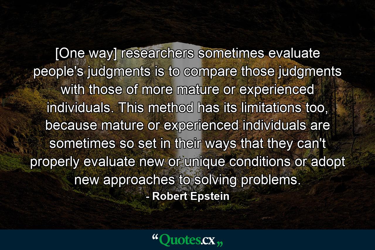 [One way] researchers sometimes evaluate people's judgments is to compare those judgments with those of more mature or experienced individuals. This method has its limitations too, because mature or experienced individuals are sometimes so set in their ways that they can't properly evaluate new or unique conditions or adopt new approaches to solving problems. - Quote by Robert Epstein