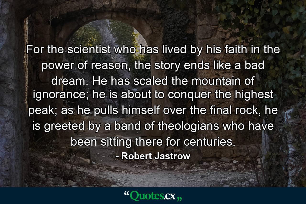 For the scientist who has lived by his faith in the power of reason, the story ends like a bad dream. He has scaled the mountain of ignorance; he is about to conquer the highest peak; as he pulls himself over the final rock, he is greeted by a band of theologians who have been sitting there for centuries. - Quote by Robert Jastrow