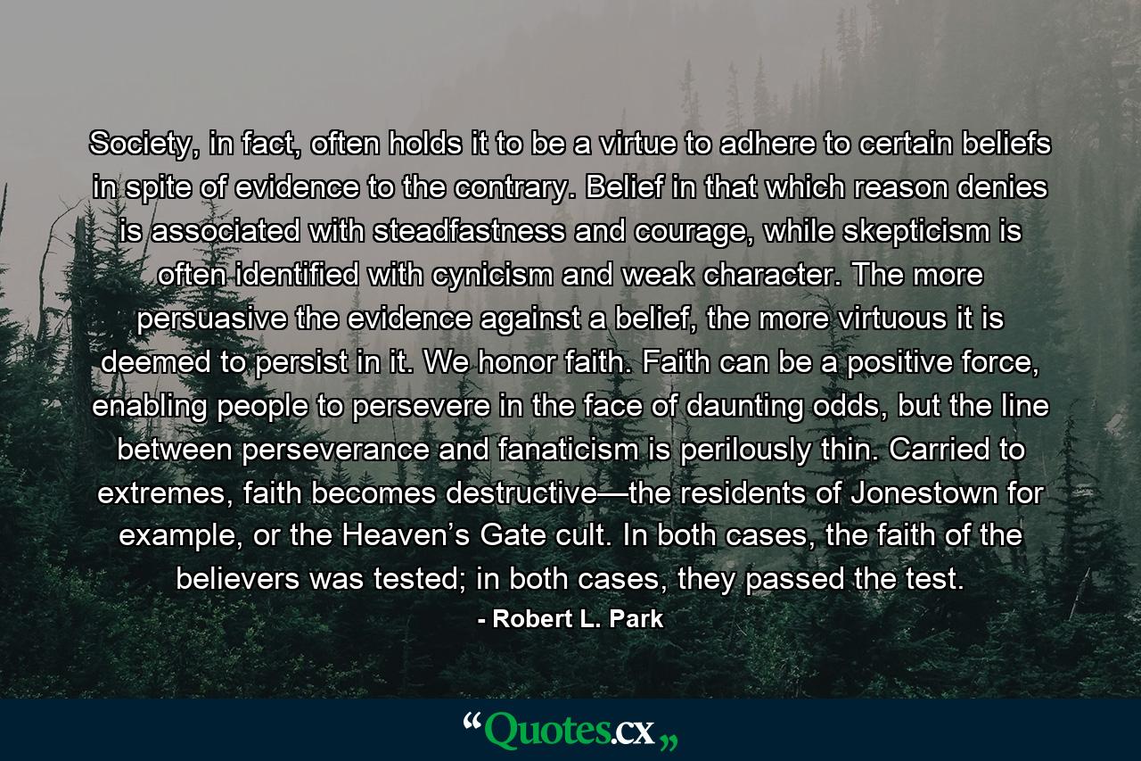 Society, in fact, often holds it to be a virtue to adhere to certain beliefs in spite of evidence to the contrary. Belief in that which reason denies is associated with steadfastness and courage, while skepticism is often identified with cynicism and weak character. The more persuasive the evidence against a belief, the more virtuous it is deemed to persist in it. We honor faith. Faith can be a positive force, enabling people to persevere in the face of daunting odds, but the line between perseverance and fanaticism is perilously thin. Carried to extremes, faith becomes destructive—the residents of Jonestown for example, or the Heaven’s Gate cult. In both cases, the faith of the believers was tested; in both cases, they passed the test. - Quote by Robert L. Park