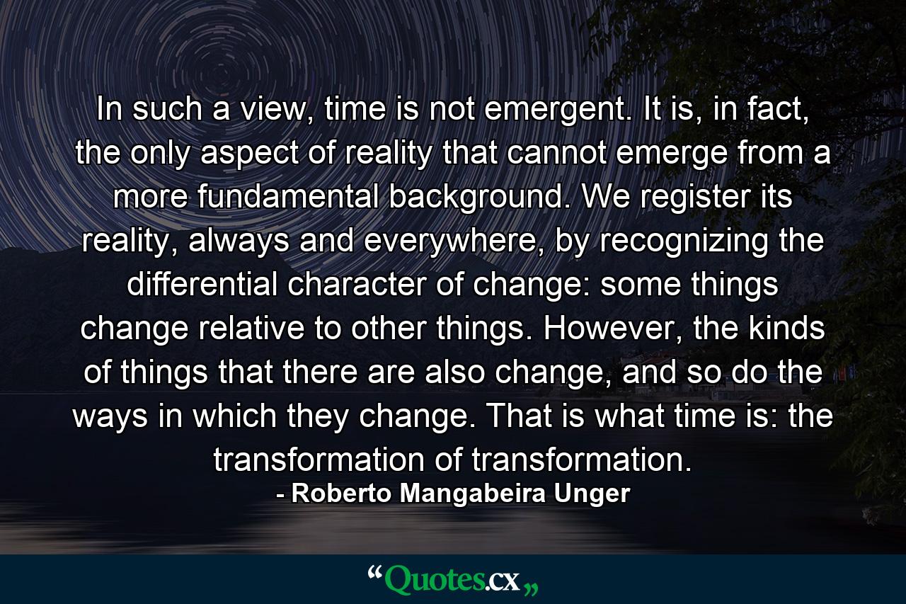 In such a view, time is not emergent. It is, in fact, the only aspect of reality that cannot emerge from a more fundamental background. We register its reality, always and everywhere, by recognizing the differential character of change: some things change relative to other things. However, the kinds of things that there are also change, and so do the ways in which they change. That is what time is: the transformation of transformation. - Quote by Roberto Mangabeira Unger