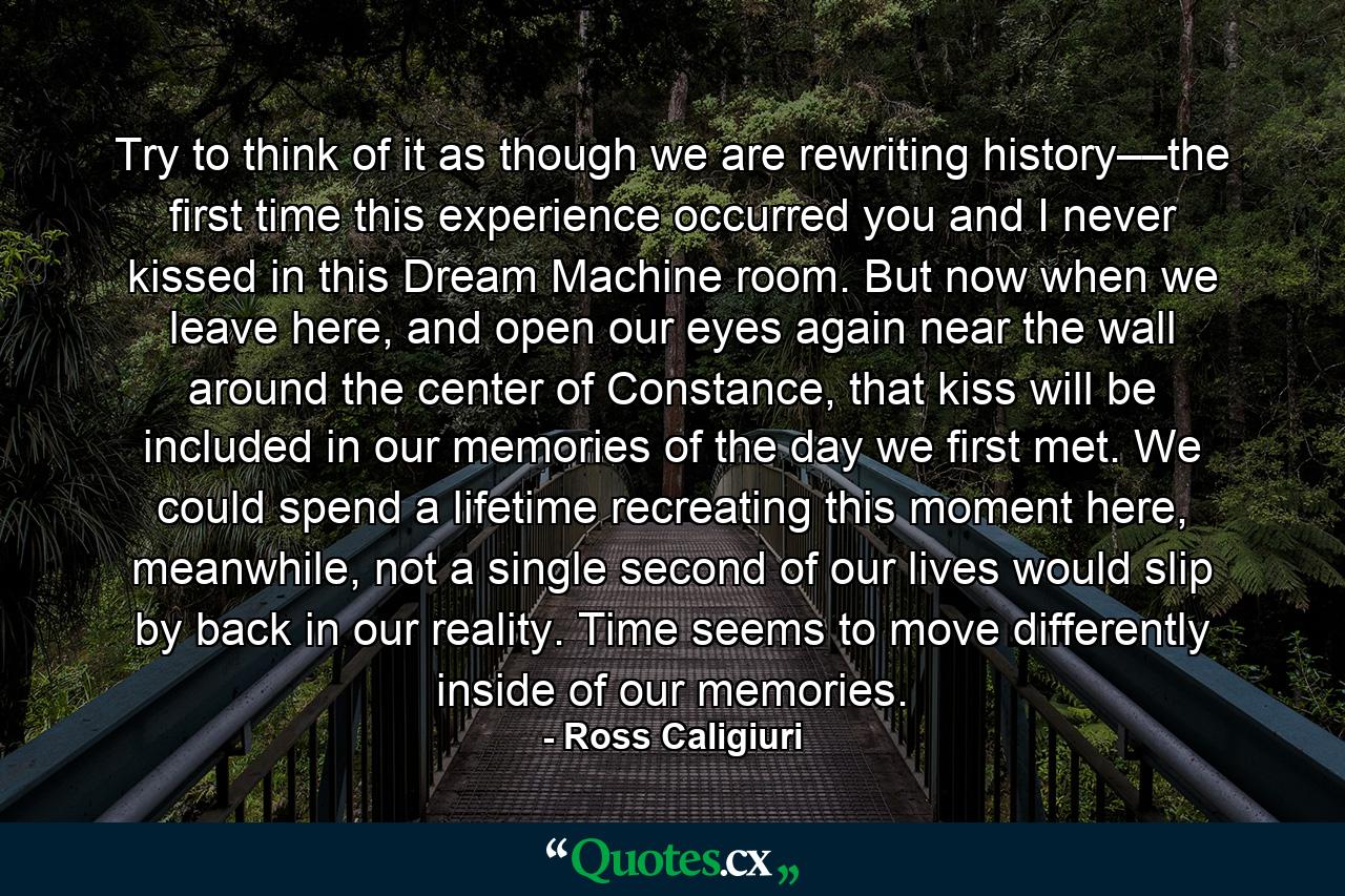 Try to think of it as though we are rewriting history––the first time this experience occurred you and I never kissed in this Dream Machine room. But now when we leave here, and open our eyes again near the wall around the center of Constance, that kiss will be included in our memories of the day we first met. We could spend a lifetime recreating this moment here, meanwhile, not a single second of our lives would slip by back in our reality. Time seems to move differently inside of our memories. - Quote by Ross Caligiuri