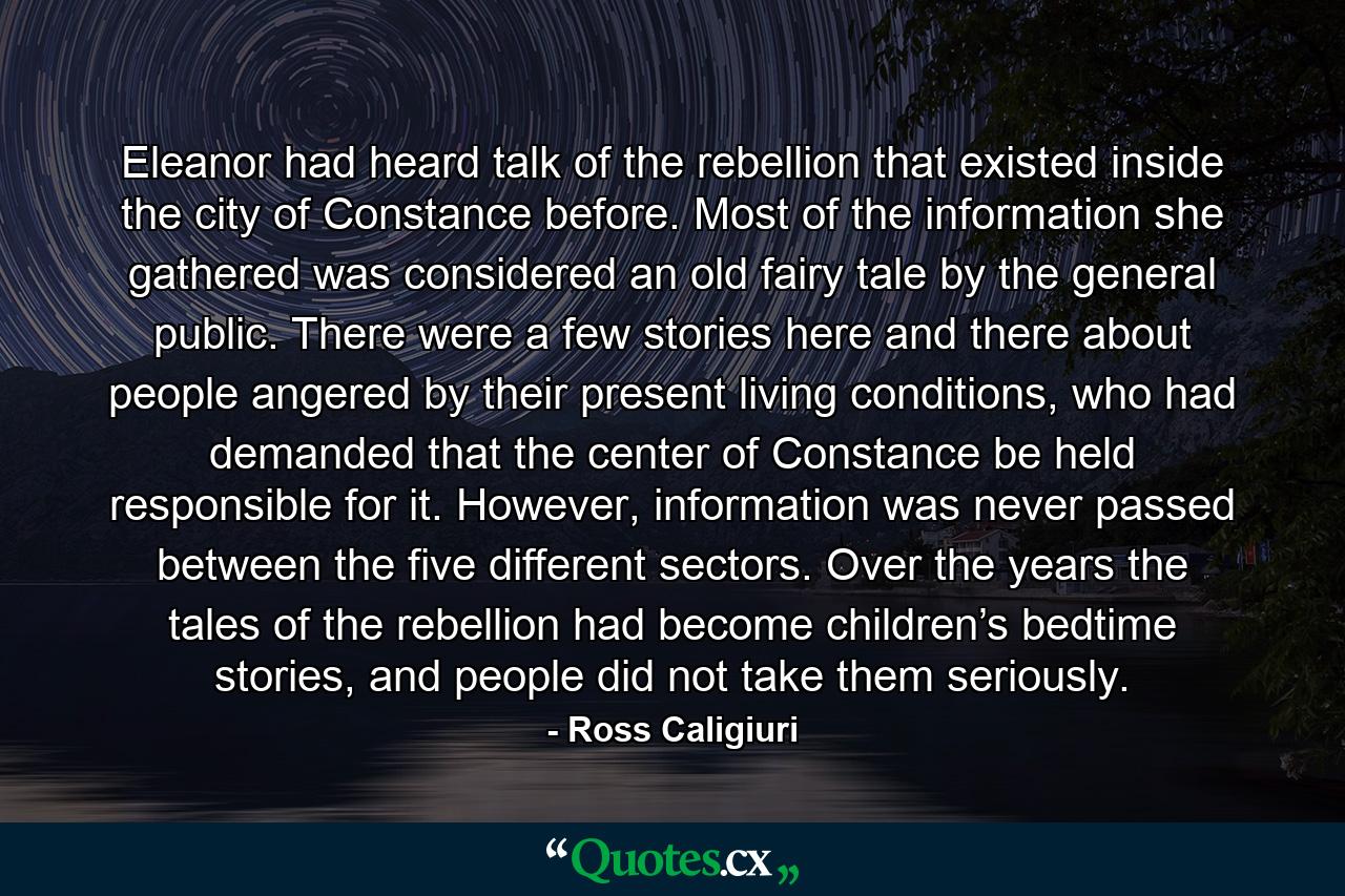 Eleanor had heard talk of the rebellion that existed inside the city of Constance before. Most of the information she gathered was considered an old fairy tale by the general public. There were a few stories here and there about people angered by their present living conditions, who had demanded that the center of Constance be held responsible for it. However, information was never passed between the five different sectors. Over the years the tales of the rebellion had become children’s bedtime stories, and people did not take them seriously. - Quote by Ross Caligiuri