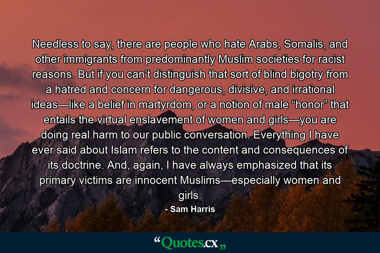 Needless to say, there are people who hate Arabs, Somalis, and other immigrants from predominantly Muslim societies for racist reasons. But if you can’t distinguish that sort of blind bigotry from a hatred and concern for dangerous, divisive, and irrational ideas—like a belief in martyrdom, or a notion of male “honor” that entails the virtual enslavement of women and girls—you are doing real harm to our public conversation. Everything I have ever said about Islam refers to the content and consequences of its doctrine. And, again, I have always emphasized that its primary victims are innocent Muslims—especially women and girls. - Quote by Sam Harris