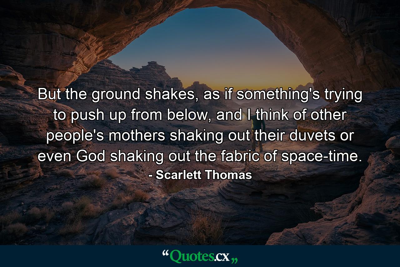 But the ground shakes, as if something's trying to push up from below, and I think of other people's mothers shaking out their duvets or even God shaking out the fabric of space-time. - Quote by Scarlett Thomas