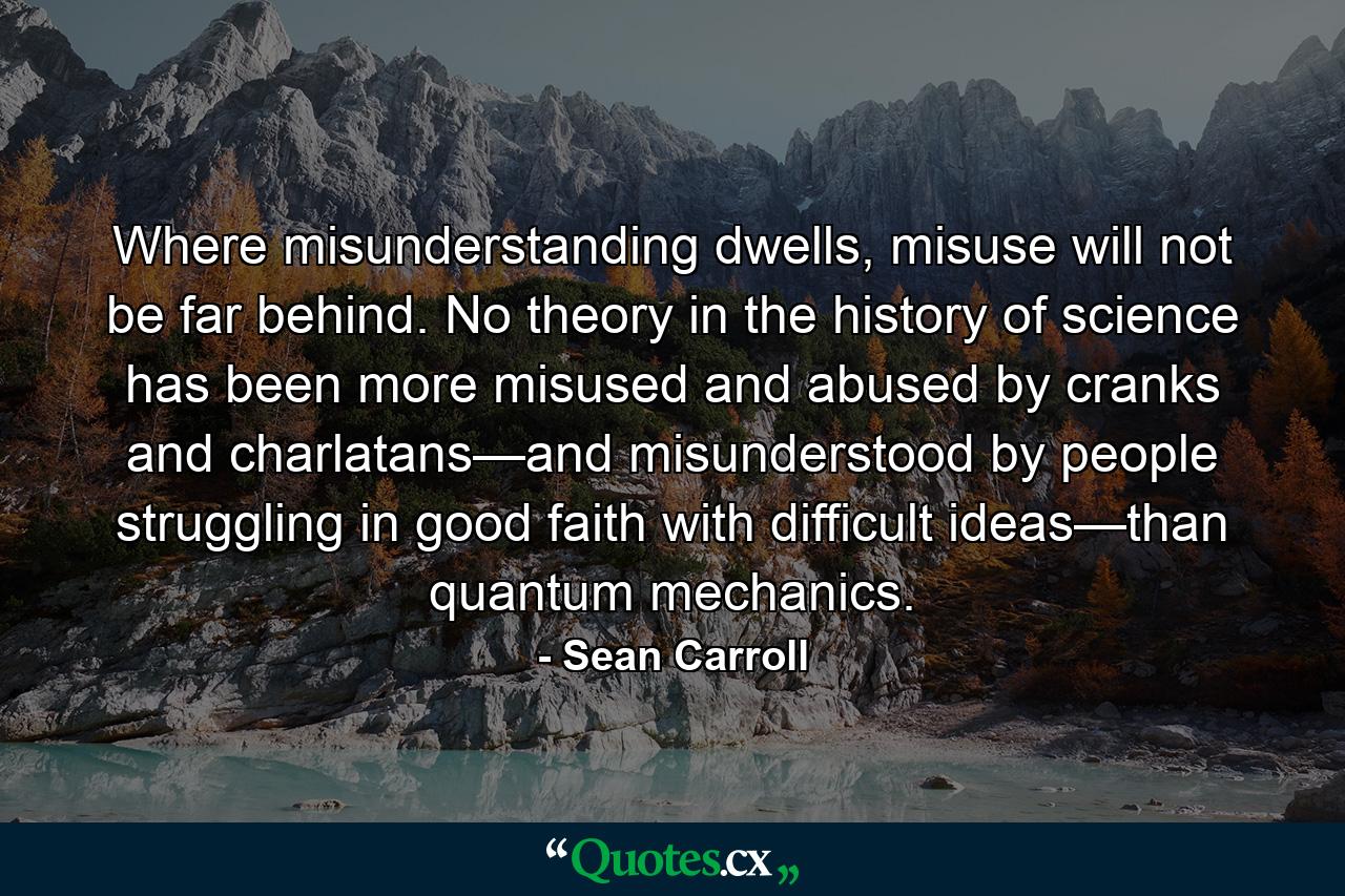 Where misunderstanding dwells, misuse will not be far behind. No theory in the history of science has been more misused and abused by cranks and charlatans—and misunderstood by people struggling in good faith with difficult ideas—than quantum mechanics. - Quote by Sean Carroll