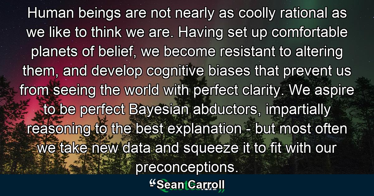 Human beings are not nearly as coolly rational as we like to think we are. Having set up comfortable planets of belief, we become resistant to altering them, and develop cognitive biases that prevent us from seeing the world with perfect clarity. We aspire to be perfect Bayesian abductors, impartially reasoning to the best explanation - but most often we take new data and squeeze it to fit with our preconceptions. - Quote by Sean Carroll