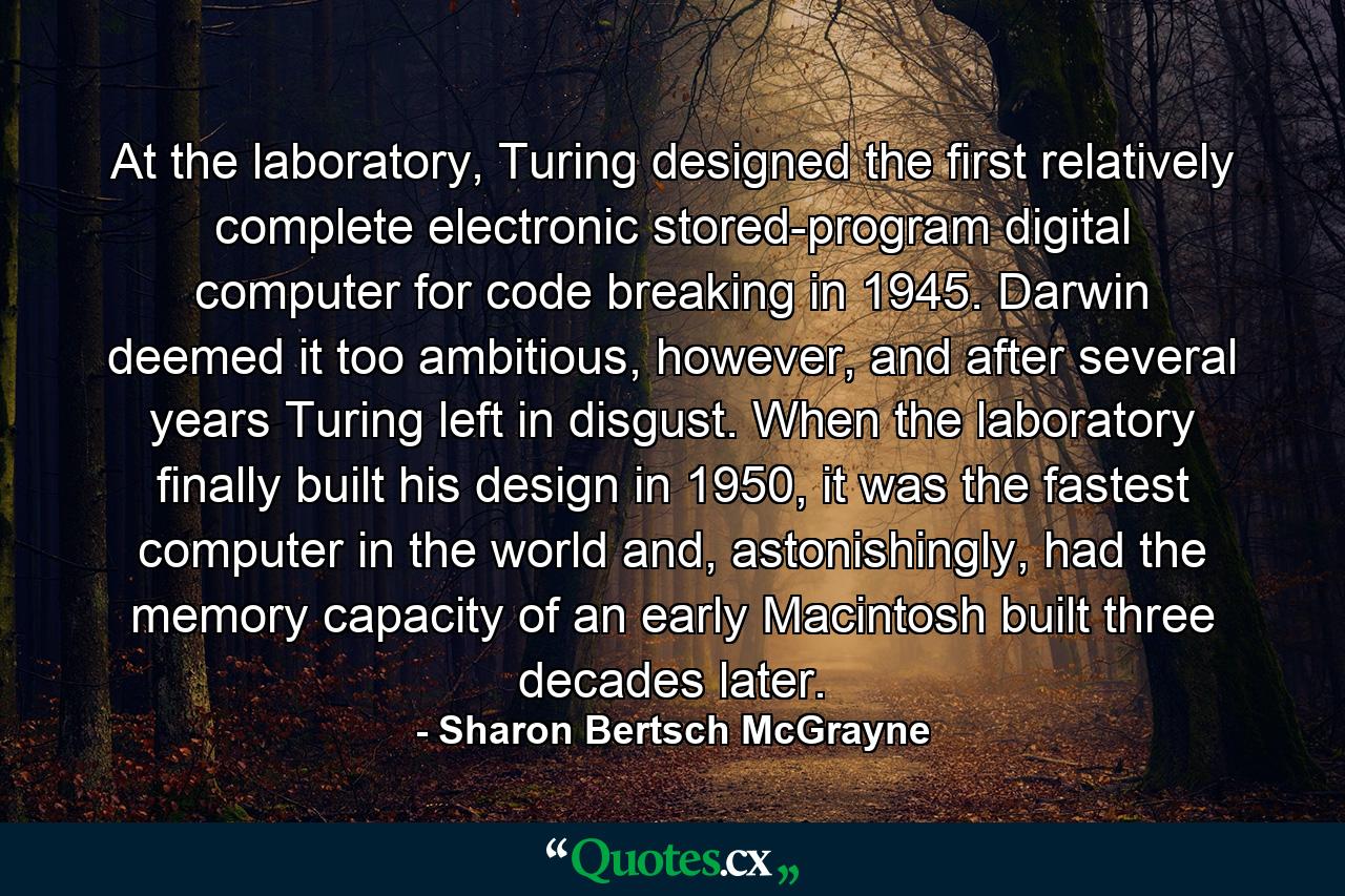 At the laboratory, Turing designed the first relatively complete electronic stored-program digital computer for code breaking in 1945. Darwin deemed it too ambitious, however, and after several years Turing left in disgust. When the laboratory finally built his design in 1950, it was the fastest computer in the world and, astonishingly, had the memory capacity of an early Macintosh built three decades later. - Quote by Sharon Bertsch McGrayne